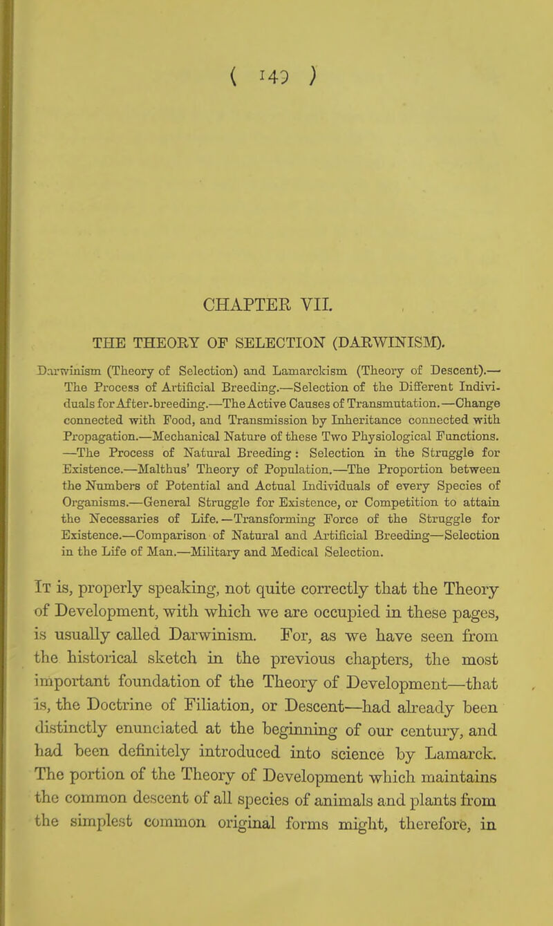 ( HP ) CHAPTER VII. THE THEORY OF SELECTION (DARWINISM). Darwinism (Theory of Selection) and Lamarckism (Theory of Descent).— The Process of Artificial Breeding.—Selection of the Different Indivi- duals for After-breeding.—The Active Causes of Transmutation.—Change connected with Pood, and Transmission by Inheritance connected with Propagation.—Mechanical Nature of these Two Physiological Functions. —The Process of Natural Breeding: Selection in the Struggle for Existence.—Malthus’ Theory of Population.—The Proportion between the Numbers of Potential and Actual Individuals of every Species of Organisms.—General Struggle for Existence, or Competition to attain the Necessaries of Life.—Transforming Force of the Struggle for Existence.—Comparison of Natural and Artificial Breeding—Selection in the Life of Man.—Military and Medical Selection. It is, properly speaking, not quite correctly that the Theory of Development, with which we are occupied in these pages, is usually called Darwinism. For, as we have seen from the historical sketch in the previous chapters, the most important foundation of the Theory of Development—that is, the Doctrine of Filiation, or Descent—had already been distinctly enunciated at the beginning of our century, and had been definitely introduced into science by Lamarck. The portion of the Theory of Development which maintains the common descent of all species of animals and plants from the simplest common original forms might, therefore, in