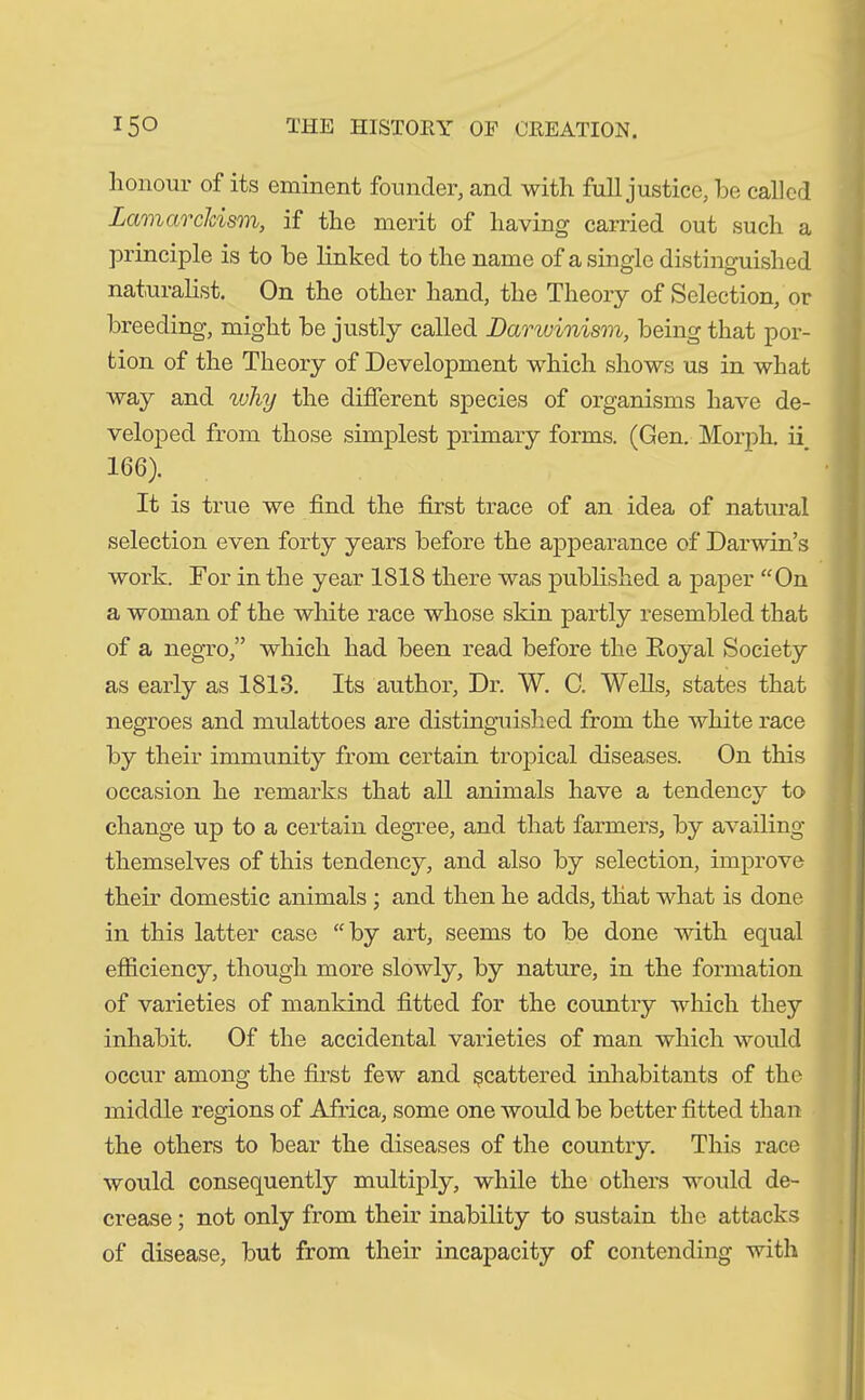 honour of its eminent founder, and with full justice, he called Lamarckism, if the merit of having carried out such a principle is to he linked to the name of a single distinguished naturalist. On the other hand, the Theory of Selection, or breeding, might he justly called Darwinism, being that por- tion of the Theory of Development which shows us in what way and why the different species of organisms have de- veloped from those simplest primary forms. (Gen. Morph, ii 166). It is true we find the first trace of an idea of natural selection even forty years before the appearance of Darwin’s work. For in the year ISIS there was published a paper “On a woman of the white race whose skin partly resembled that of a negro,” which had been read before the Royal Society as early as 1813. Its author, Dr. W. C. Wells, states that negroes and mulattoes are distinguished from the white race by their immunity from certain tropical diseases. On this occasion he remarks that all animals have a tendencv to change up to a certain degree, and that farmers, by availing themselves of this tendency, and also by selection, improve their domestic animals ; and then he adds, that what is done in this latter case “by art, seems to be done with equal efficiency, though more slowly, by nature, in the formation of varieties of mankind fitted for the country which they inhabit. Of the accidental varieties of man which would occur among the first few and scattered inhabitants of the middle regions of Africa, some one would be better fitted than the others to bear the diseases of the country. This race would consequently multiply, while the others would de- crease ; not only from their inability to sustain the attacks of disease, but from their incapacity of contending with