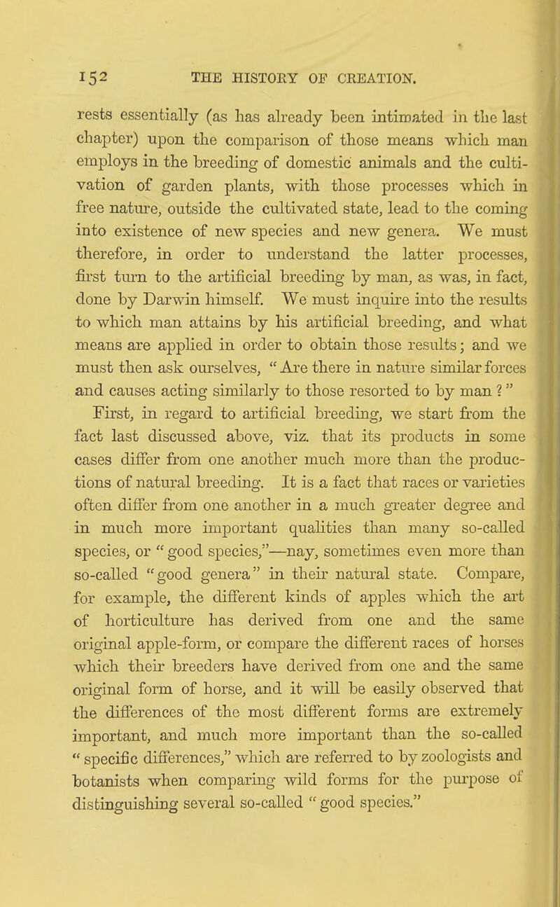 rests essentially (as has already been intimated in the last chapter) upon the comparison of those means which man employs in the breeding of domestic animals and the culti- vation of garden plants, with those processes which in free nature, outside the cultivated state, lead to the coming into existence of new species and new genera. We must therefore, in order to understand the latter processes, first turn to the artificial breeding by man, as was, in fact, done by Darwin himself. We must inquire into the results to which man attains by his artificial breeding, and what means are applied in order to obtain those results; and we must then ask ourselves, “ Are there in nature similar forces and causes acting similarly to those resorted to by man ? ” First, in regard to artificial breeding, we start from the fact last discussed above, viz. that its products in some cases differ from one another much more than the produc- tions of natural breeding. It is a fact that races or varieties often differ from one another in a much greater degree and in much more important qualities than many so-called species, or “ good species,”—nay, sometimes even more than so-called “good genera” in their natural state. Compare, for example, the different kinds of apples which the art of horticulture has derived from one and the same original apple-form, or compare the different races of horses which their breeders have derived from one and the same original form of horse, and it will be easily observed that the differences of the most different forms are extremely important, and much more important than the so-called “ specific differences,” which are referred to by zoologists and botanists when comparing wild forms for the purpose ol: distinguishing several so-called “ good species.”