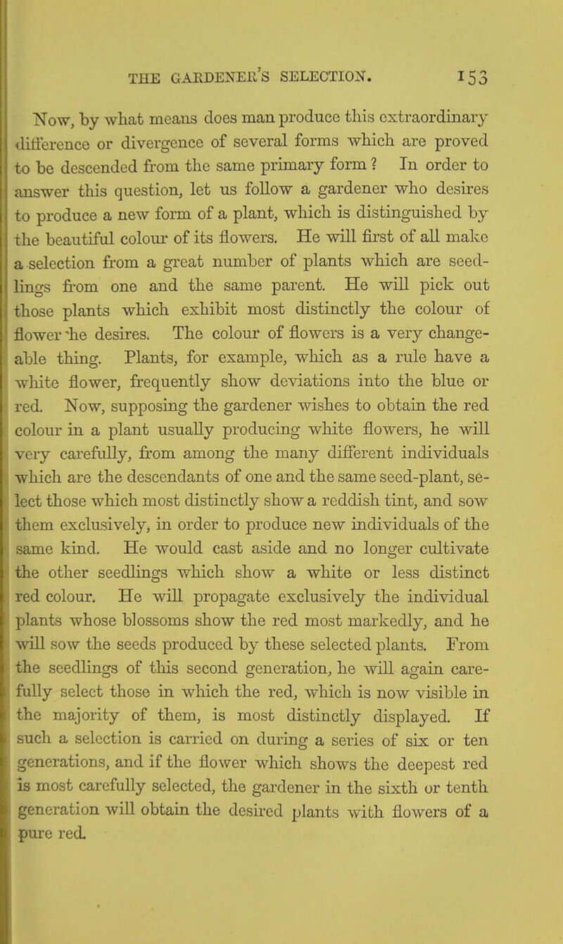 Now, by what means does man produce this extraordinary difference or divergence of several forms which are proved to be descended from the same primary form ? In order to answer this question, let us follow a gardener who desires to produce a new form of a plant, which is distinguished by the beautiful colour of its flowers. He will first of all make a selection from a great number of plants which are seed- lings from one and the same parent. He will pick out those plants which exhibit most distinctly the colour of flower 'he desires. The colour of flowers is a very change- able thing. Plants, for example, which as a rule have a white flower, frequently show deviations into the blue or red. Now, supposing the gardener wishes to obtain the red colour in a plant usually producing white flowers, he will very carefully, from among the many different individuals which are the descendants of one and the same seed-plant, se- lect those which most distinctly show a reddish tint, and sow them exclusively, in order to produce new individuals of the same kind. He would cast aside and no longer cultivate the other seedlings which show a white or less distinct red colour. He will propagate exclusively the individual plants whose blossoms show the red most markedly, and he ■will sow the seeds produced by these selected plants. From the seedlings of this second generation, he will again care- fully select those in which the red, which is now visible in the majority of them, is most distinctly displayed. If such a selection is carried on during a series of six or ten generations, and if the flower which shows the deepest red is most carefully selected, the gardener in the sixth or tenth generation will obtain the desired plants with flowers of a pure red.