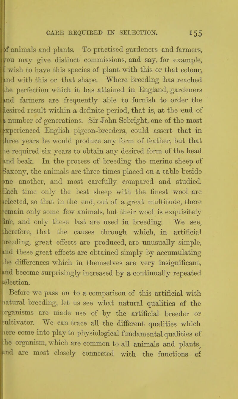 >f animals and plants. To practised gardeners and farmers, rou may give distinct commissions, and say, for example, wish to have this species of plant with this or that colour, jmd with this or that shape. Where breeding has reached he perfection which it has attained in England, gardeners ,nd farmers are frequently able to furnish to order the lesired result within a definite period, that is, at the end of number of generations. Sir John Sebright, one of the most xperienced English pigeon-breeders, could assert that in three years he would produce any form of feather, but that tie required six years to obtain any desired form of the head rnd beak. In the process of breeding the merino-sheep of Saxony, the animals are three times placed on a table beside me another, and most carefully compared and studied. 5'lach time only the best sheep with the finest wool are elected, so that in the end, out of a great multitude, there emain only some few animals, but their wool is exquisitely :ine, and only these last are used in breeding. We see, herefore, that the causes through which, in artificial breeding, great effects are produced, are unusually simple, tnd these great effects are obtained simply by accumulating he differences which in themselves are very insignificant, aid become surprisingly increased by a continually repeated election. Before we pass on to a comparison of this artificial with natural breeding, let us see what natural qualities of the nganisms are made use of by the artificial breeder or •ultivator. We can trace all the different qualities which lere come into play to physiological fundamental qualities of lie organism, which are common to all animals and plants^ md are most closely connected with the functions cf