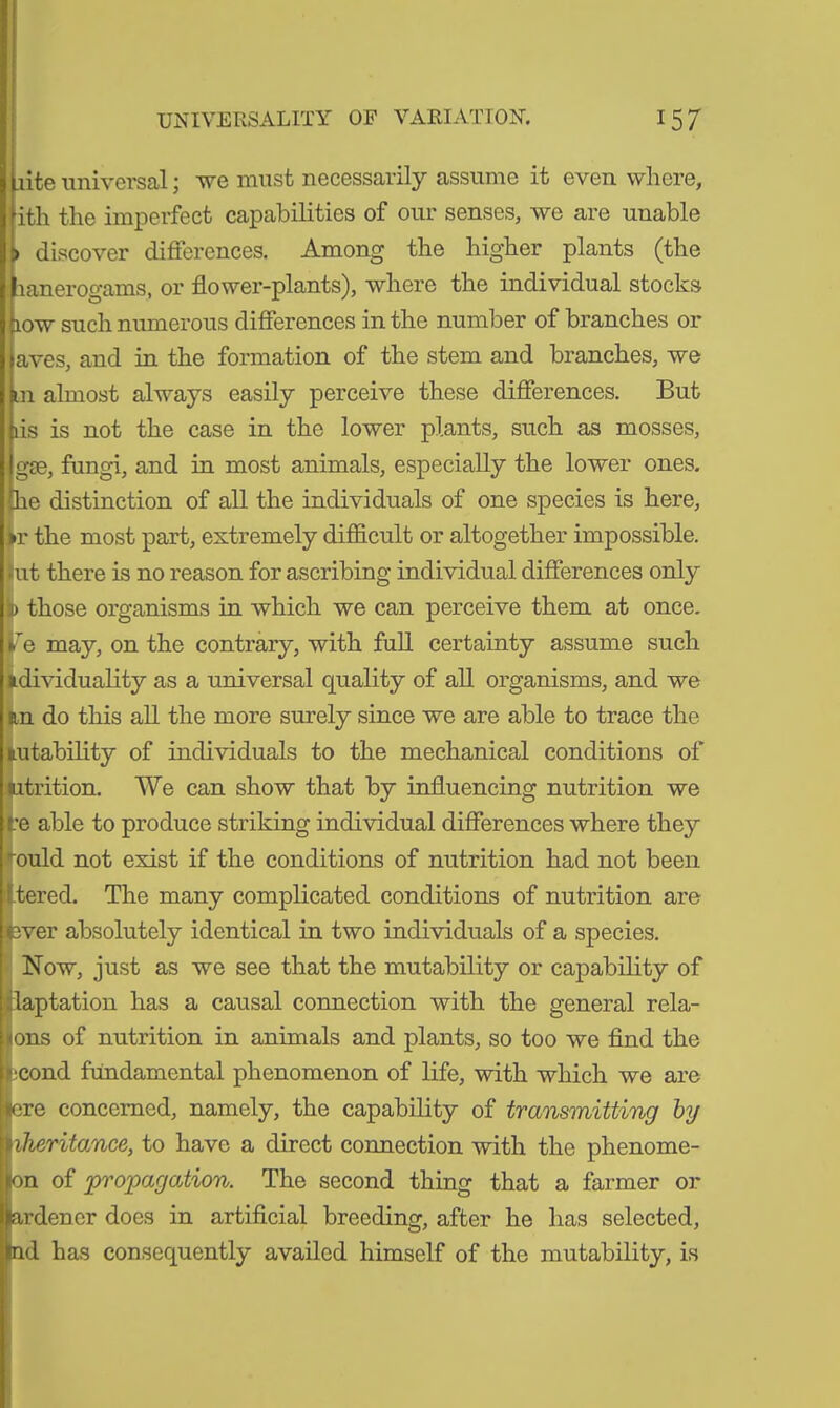 [rite universal; we must necessarily assume it even where, ith the imperfect capabilities of our senses, we are unable > discover differences. Among the higher plants (the lanerogams, or flower-plants), where the individual stocks low such numerous differences in the number of branches or aves, and in the formation of the stem and branches, we m almost always easily perceive these differences. But ris is not the case in the lower plants, such as mosses, gee, fungi, and in most animals, especially the lower ones, he distinction of all the individuals of one species is here, >r the most part, extremely difficult or altogether impossible, kit there is no reason for ascribing individual differences only D those organisms in which we can perceive them at once, rie may, on the contrary, with full certainty assume such idividuality as a universal quality of all organisms, and we an do this all the more surely since we are able to trace the tu lability of individuals to the mechanical conditions of :rition. We can show that by influencing nutrition we re able to produce striking individual differences where they ould not exist if the conditions of nutrition had not been tered. The many complicated conditions of nutrition are ever absolutely identical in two individuals of a species. Now, just as we see that the mutability or capability of Captation has a causal connection with the general rela- ys of nutrition in animals and plants, so too we find the -■cond fundamental phenomenon of life, with which we are :re concerned, namely, the capability of transmitting by iiheritance, to have a direct connection with the phenome- icn of propagation. The second thing that a farmer or rdener does in artificial breeding, after he has selected, nd has consequently availed himself of the mutability, is