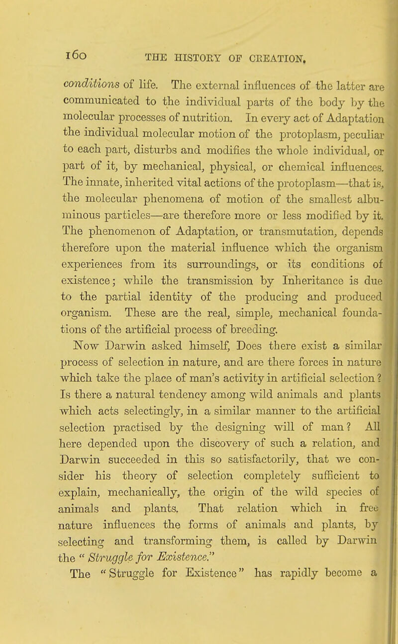 conditions of life. The external influences of the latter are communicated to the individual parts of the body by the molecular processes of nutrition. In every act of Adaptation the individual molecular motion of the protoplasm, peculiar to each part, disturbs and modifies the whole individual, or part of it, by mechanical, physical, or chemical influences. The innate, inherited vital actions of the protoplasm—that is, the molecular phenomena of motion of the smallest albu- minous particles—are therefore more or less modified by it. The phenomenon of Adaptation, or transmutation, depends therefore upon the material influence which the organism experiences from its surroundings, or its conditions of existence; while the transmission by Inheritance is due i to the partial identity of the producing and produced \ organism. These are the real, simple, mechanical founda- j tions of the artificial process of breeding. Now Darwin asked himself, Does there exist a similar process of selection in nature, and are there forces in nature which take the place of man’s activity in artificial selection ? Is there a natural tendency among wild animals and plants which acts selectingly, in a similar manner to the artificial selection practised by the designing will of man? All here depended upon the discovery of such a relation, and Darwin succeeded in this so satisfactorily, that we con- sider his theory of selection completely sufficient to explain, mechanically, the origin of the wild species of animals and plants. That relation which in free nature influences the forms of animals and plants, by selecting and transforming them, is called by Darwin the “ Struggle for Existence.” The “ Struggle for Existence ” has rapidly become a