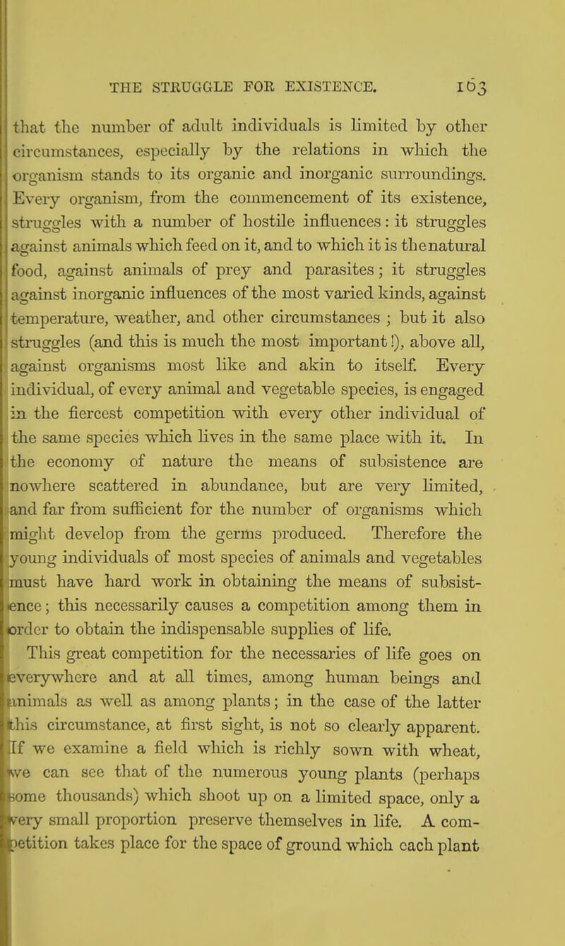 that the number of adult individuals is limited by other circumstances, especially by the relations in which the organism stands to its organic and inorganic surroundings. Every organism, from the commencement of its existence, struggles with a number of hostile influences: it struggles against animals which feed on it, and to which it is the natural food, against animals of prey and parasites; it struggles against inorganic influences of the most varied kinds, against temperature, weather, and other circumstances ; but it also struggles (and this is much the most important!), above all, against organisms most like and akin to itself. Every individual, of every animal and vegetable species, is engaged in the fiercest competition with every other individual of the same species which lives in the same place with it. In the economy of nature the means of subsistence are nowhere scattered in abundance, but are very limited, and far from sufficient for the number of organisms which might develop from the germs produced. Therefore the (young individuals of most species of animals and vegetables must have hard work in obtaining the means of subsist- ence ; this necessarily causes a competition among them in order to obtain the indispensable supplies of life. This great competition for the necessaries of life goes on everywhere and at all times, among human beings and animals as well as among plants; in the case of the latter this circumstance, at first sight, is not so clearly apparent. If we examine a field which is richly sown with wheat, we can see that of the numerous young plants (perhaps borne thousands) which shoot up on a limited space, only a fc-ery small proportion preserve themselves in life. A com- petition takes place for the space of ground which each plant