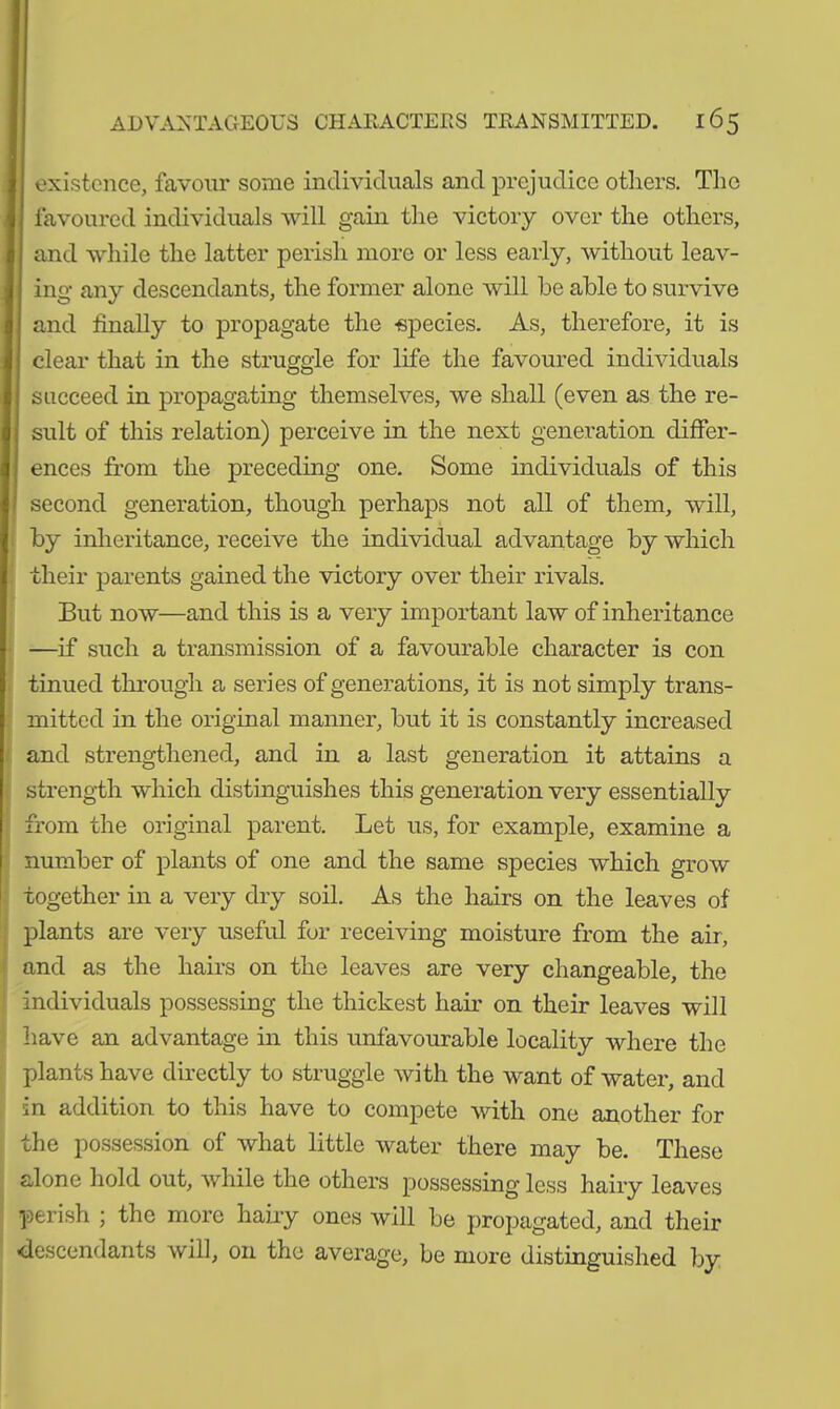 existence, favour some individuals and prejudice others. The favoured individuals will gain the victory over the others, and while the latter perish more or less early, without leav- ing any descendants, the former alone will be able to survive and finally to propagate the -species. As, therefore, it is clear that in the struggle for life the favoured individuals succeed in propagating themselves, we shall (even as the re- sult of this relation) perceive in the next generation differ- ences from the preceding one. Some individuals of this second generation, though perhaps not all of them, will, by inheritance, receive the individual advantage by which their parents gained the victory over their rivals. But now—and this is a very important law of inheritance —if such a transmission of a favourable character is con tinued through a series of generations, it is not simply trans- mitted in the original manner, but it is constantly increased and strengthened, and in a last generation it attains a strength which distinguishes this generation very essentially from the original parent. Let us, for example, examine a number of plants of one and the same species which grow together in a very dry soil. As the hairs on the leaves of plants are very useful for receiving moisture from the air, and as the hairs on the leaves are very changeable, the individuals possessing the thickest hair on their leaves will have an advantage in this unfavourable locality where the plants have directly to struggle with the want of water, and in addition to this have to compete with one another for the possession of what little water there may be. These alone hold out, while the others possessing less hairy leaves perish ; the more hairy ones will be propagated, and their -descendants will, on the average, be more distinguished by