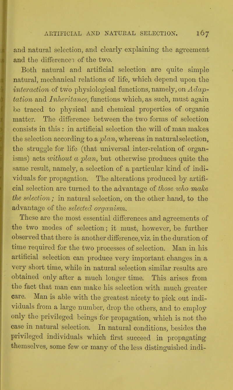 and natural selection, and clearly explaining the agreement and the differences of the two. Both natural and artificial selection are quite simple natural, mechanical relations of life, which depend upon the interaction of two physiological functions, namely, on Adap- tation and Inheritance, functions which, as such, must again he traced to physical and chemical properties of organic matter. The difference between the two forms of selection consists in this : in artificial selection the will of man makes the selection according to a plan, whereas in natural selection, the struggle for life (that universal inter-relation of organ- isms) acts without a 'plan, but otherwise produces quite the same result, namely, a selection of a particular kind of indi- viduals for propagation. The alterations produced by artifi- cial selection are turned to the advantage of those %vho make the selection ; in natural selection, on the other hand, to the advantage of the selected organism. These are the most essential differences and agreements of the two modes of selection; it must, however, be further observed that there is another difference,viz. in the duration of time required for the two processes of selection. Man in his artificial selection can produce very important changes in a very short time, while in natural selection similar results are obtained only after a much longer time. This arises from the fact that man can make his selection with much greater care. Man is able with the greatest nicety to pick out indi- viduals from a large number, drop the others, and to employ only the privileged beings for propagation, which is not the case in natural selection. In natural conditions, besides the privileged individuals which first succeed in propagating themselves, some few or many of the less distinguished indi-