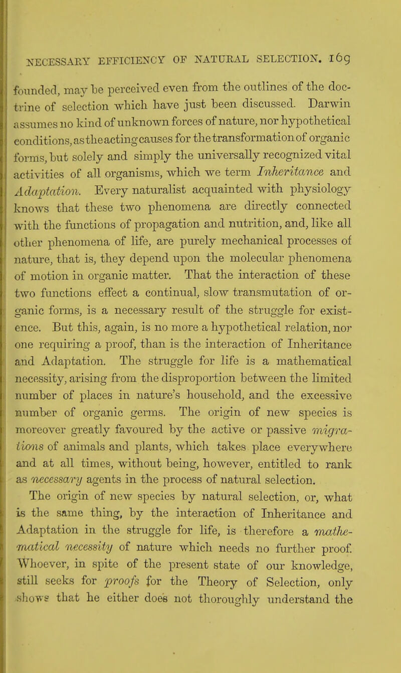 founded, may be perceived even from the outlines of the doc- trine of selection which have just been discussed. Darwin assumes 110 kind of unknown forces of nature, nor hypothetical conditions, as the acting causes for the transformation of organic forms, hut solely and simply the universally recognized vital activities of all organisms, which we term Inheritance and Adaptation. Every naturalist acquainted with physiology knows that these two phenomena are directly connected with the functions of propagation and nutrition, and, like all other phenomena of life, are purely mechanical processes of nature, that is, they depend upon the molecular phenomena of motion in organic matter. That the interaction of these two functions effect a continual, slow transmutation of or- ganic forms, is a necessary result of the struggle for exist- ence. But this, again, is no more a hypothetical relation, nor one requiring a proof, than is the interaction of Inheritance and Adaptation. The struggle for life is a mathematical necessity, arising from the disproportion between the limited number of places in nature’s household, and the excessive number of organic germs. The origin of new species is moreover greatly favoured by the active or passive migra- tions of animals and plants, which takes place everywhere and at all times, without being, however, entitled to rank as necessary agents in the process of natural selection. The origin of new species by natural selection, or, what is the same thing, by the interaction of Inheritance and Adaptation in the struggle for life, is therefore a mathe- matical '■necessity of nature which needs no further proof. Whoever, in spite of the present state of our knowledge, still seeks for proofs for the Theory of Selection, only shows that he either does not thoroughly understand the