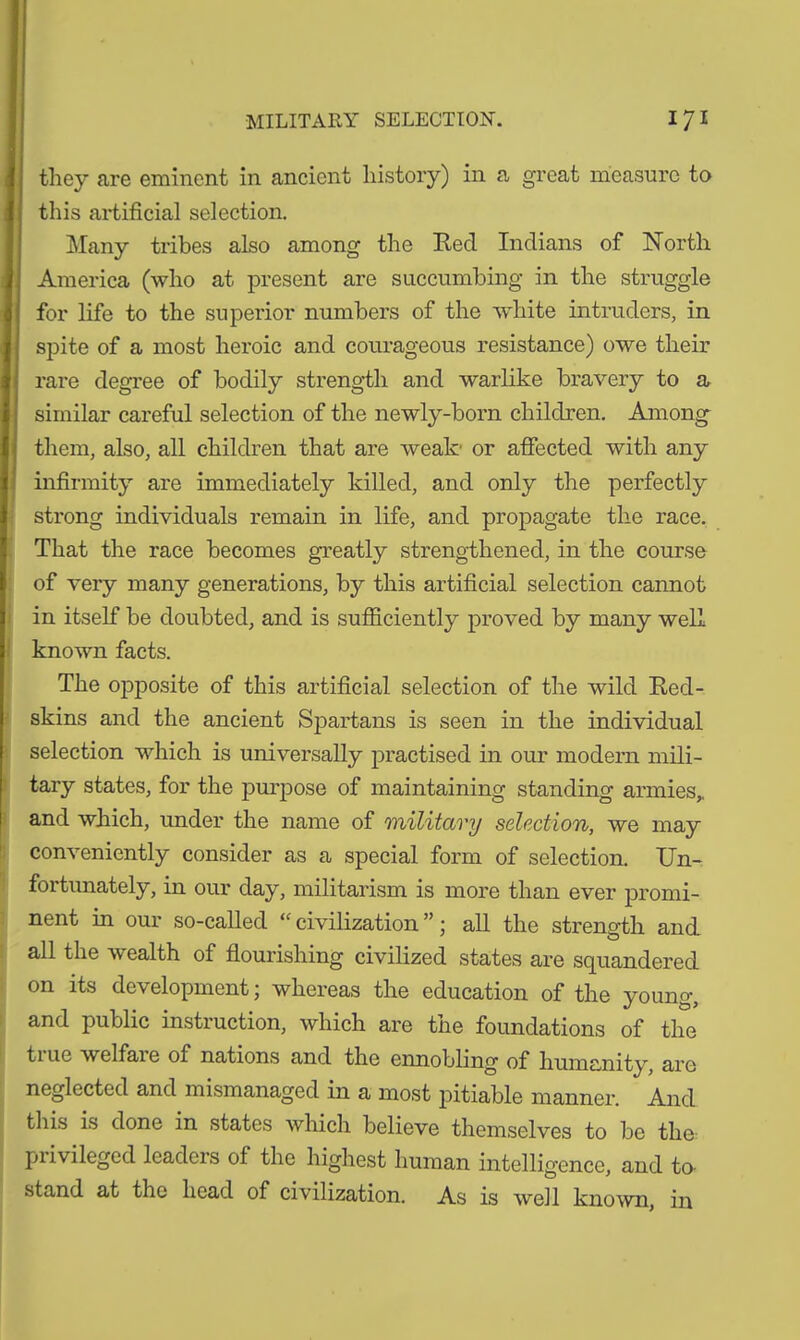 they are eminent in ancient history) in a great measure to this artificial selection. Many tribes also among the Red Indians of North America (who at present are succumbing in the struggle for life to the superior numbers of the white intruders, in spite of a most heroic and courageous resistance) owe their rare degree of bodily strength and warlike bravery to a similar careful selection of the newly-born children. Among them, also, all children that are weak' or affected with any infirmity are immediately killed, and only the perfectly strong individuals remain in life, and propagate the race. That the race becomes greatly strengthened, in the course of very many generations, by this artificial selection cannot in itself be doubted, and is sufficiently proved by many well known facts. The opposite of this artificial selection of the wild Red- skins and the ancient Spartans is seen in the individual selection which is universally practised in our modern mili- tary states, for the purpose of maintaining standing armies, and which, under the name of military selection, we may conveniently consider as a special form of selection. Un- fortunately, in our day, militarism is more than ever promi- nent in our so-called “ civilization ”; all the strength and all the wealth of flourishing civilized states are squandered on its development; whereas the education of the young, and public instruction, which are the foundations of the tiue welfaie of nations and the ennobling of humanity, are neglected and mismanaged in a most pitiable manner. And this is done in states which believe themselves to be the pi ivileged lcadcis of the highest human intelligence, and to- stand at the head of civilization. As is well known, in