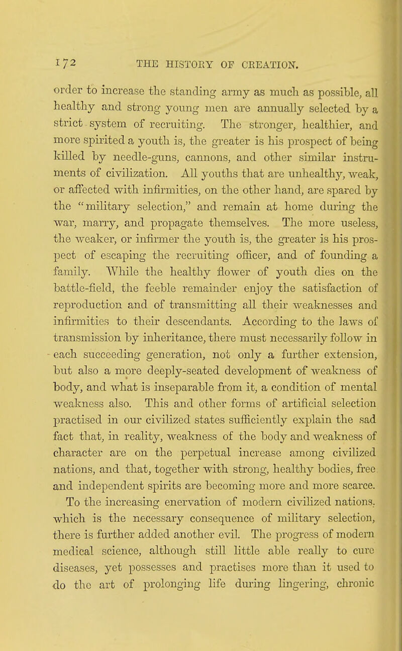 order to increase the standing army as much as possible, all healthy and strong young men are annually selected by a strict system of recruiting. The stronger, healthier, and more spirited a youth is, the greater is his prospect of being killed by needle-guns, cannons, and other similar instru- ments of civilization. All youths that are unhealthy, weak, or affected with infirmities, on the other hand, are spared by the “military selection,” and remain at home during the war, marry, and propagate themselves. The more useless, the weaker, or infirmer the youth is, the greater is his pros- pect of escaping the recruiting officer, and of founding a family. While the healthy flower of youth dies on the battle-field, the feeble remainder enjoy the satisfaction of reproduction and of transmitting all their weaknesses and infirmities to their descendants. According to the laws of transmission by inheritance, there must necessarily follow in each succeeding generation, not only a further extension, but also a more deeply-seated development of weakness of body, and what is inseparable from it, a condition of mental weakness also. This and other forms of artificial selection practised in our civilized states sufficiently explain the sad fact that, in reality, weakness of the body and weakness of character are on the perpetual increase among civilized nations, and that, together with strong, healthy bodies, free and independent spirits are becoming more and more scarce. To the increasing enervation of modern civilized nations., which is the necessary consequence of military selection, there is further added another evil. The progress of modern medical science, although still little able really to cure diseases, yet possesses and practises more than it used to do the art of prolonging life during lingering, chronic