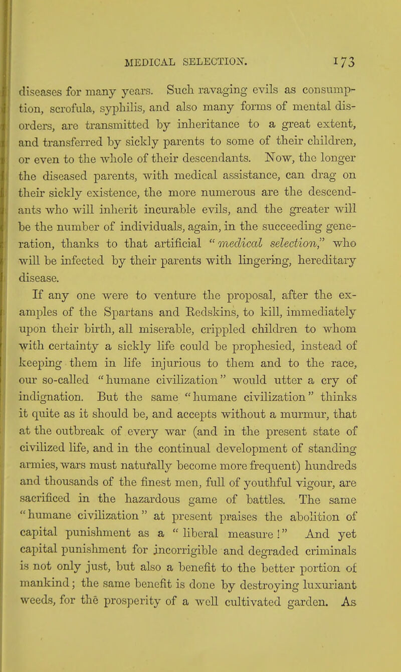 diseases for many years. Such ravaging evils as consump- tion, scrofula, syphilis, and also many forms of mental dis- orders, are transmitted by inheritance to a great extent, and transferred by sickly parents to some of their children, or even to the whole of their descendants. Now, the longer the diseased parents, with medical assistance, can drag on their sickly existence, the more numerous are the descend- ants who will inherit incurable evils, and the greater will be the number of individuals, again, in the succeeding gene- ration, thanks to that artificial “ medical selection,” who will be infected by their parents with lingering, hereditary disease. If any one were to venture the proposal, after the ex- amples of the Spartans and Redskins, to kill, immediately upon their birth, all miserable, crippled children to whom with certainty a sickly life could be prophesied, instead of keeping them in life injurious to them and to the race, our so-called “humane civilization” would utter a cry of indignation. But the same “humane civilization” thinks it quite as it should be, and accepts without a murmur, that at the outbreak of every war (and in the present state of civilized life, and in the continual development of standing armies, wars must naturally become more frequent) hundreds and thousands of the finest men, full of youthful vigour, are sacrificed in the hazardous game of battles. The same “ humane civilization ” at present praises the abolition of capital punishment as a “ liberal measure !” And yet capital punishment for incorrigible and degraded criminals is not only just, but also a benefit to the better portion of mankind; the same benefit is done by destroying luxuriant weeds, for the prosperity of a well cultivated garden. As