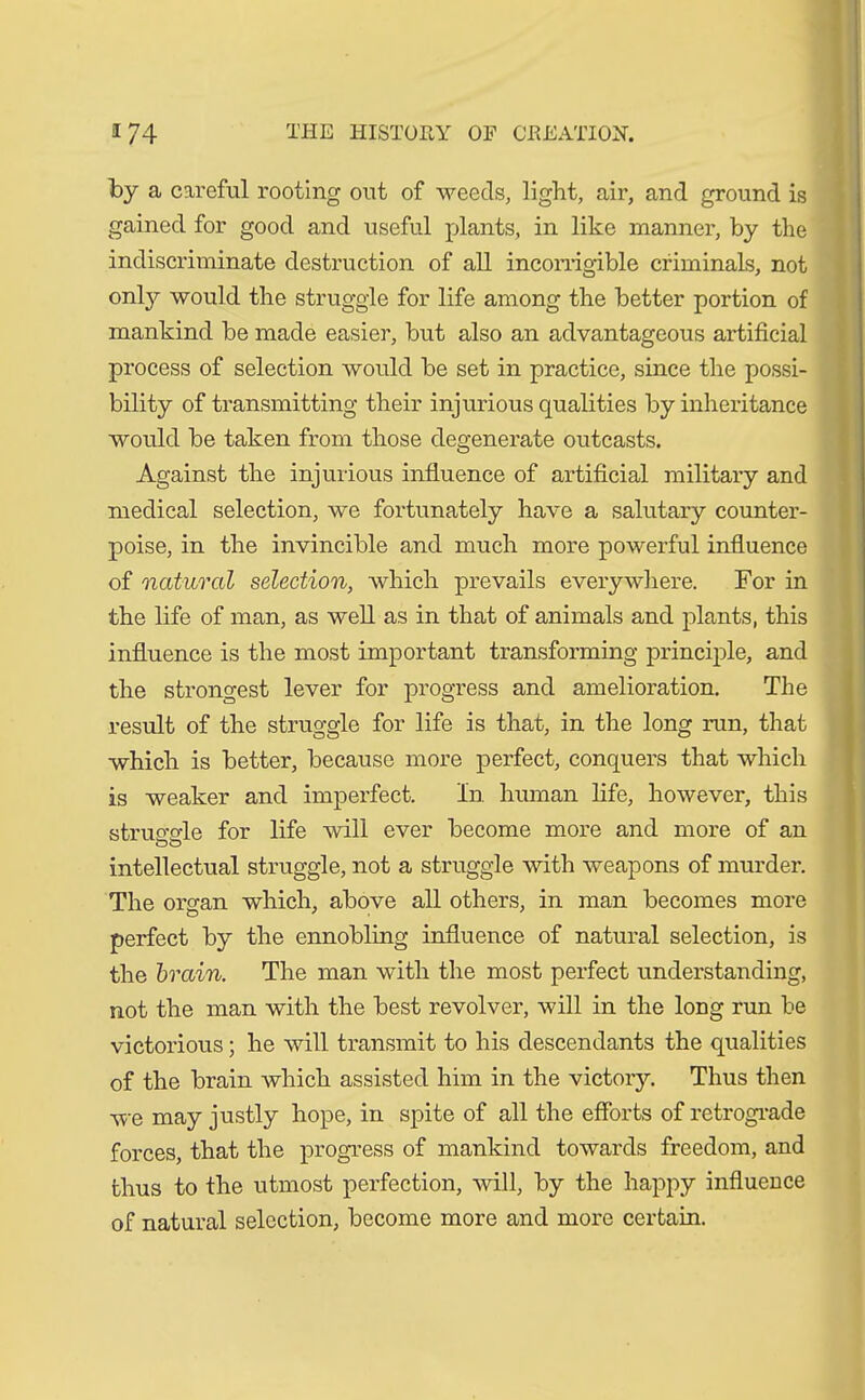 by a careful rooting out of weeds, light, air, and ground is gained for good and useful plants, in like manner, by the indiscriminate destruction of all incorrigible criminals, not onty would the struggle for life among the better portion of mankind be made easier, but also an advantageous artificial process of selection would be set in practice, since the possi- bility of transmitting their injurious qualities by inheritance would be taken from those degenerate outcasts. Against the injurious influence of artificial military and medical selection, we fortunately have a salutary counter- poise, in the invincible and much more powerful influence of natural selection, which prevails everywhere. For in the life of man, as well as in that of animals and plants, this influence is the most important transforming principle, and the strongest lever for progress and amelioration. The result of the struggle for life is that, in the long run, that which is better, because more perfect, conquers that which is weaker and imperfect. In human life, however, this struo-o-le for life will ever become more and more of an oo intellectual struggle, not a struggle with weapons of murder. The organ which, above all others, in man becomes more perfect by the ennobling influence of natural selection, is the brain. The man with the most perfect understanding, not the man with the best revolver, will in the long run he victorious; he will transmit to his descendants the qualities of the brain which assisted him in the victory. Thus then we may justly hope, in spite of all the efforts of retrograde forces, that the progress of mankind towards freedom, and thus to the utmost perfection, will, by the happy influence of natural selection, become more and more certain.