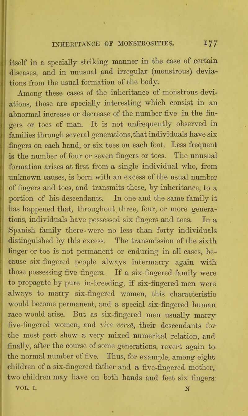 itself in a specially striking manner in the case of certain diseases, and in unusual and irregular (monstrous) devia- tions from the usual formation of the body. Anion o- these cases of the inheritance of monstrous devi- O ations, those are specially interesting which consist in an abnormal increase or decrease of the number five in the fin- gers or toes of man. It is not unfrequently observed in families through several generations, that individuals have six fingers on each hand, or six toes on each foot. Less frequent is the number of four or seven fingers or toes. The unusual formation arises at first from a single individual who, from unknown causes, is born with an excess of the usual number of fingers and toes, and transmits these, by inheritance, to a portion of his descendants. In one and the same family it has happened that, throughout three, four, or more genera- tions, individuals have possessed six fingers and toes. In a Spanish family there-were no less than forty individuals distinguished by this excess. The transmission of the sixth finger or toe is not permanent or enduring in all cases, be- cause six-fingered people always intermarry again with those possessing five fingers. If a six-fingered family were to propagate by pure in-breeding, if six-fingered men were always to marry six-fingered women, this characteristic would become permanent, and a special six-fingered human race would arise. But as six-fingered men usually marry five-fingered women, and vice versa, their descendants for the most part show a very mixed numerical relation, and finally, after the course of some generations, revert again to the normal number of five. Thus, for example, among eight children of a six-fingered father and a five-fingered mother, two children may have on both hands and feet six fingers vol. 1. n