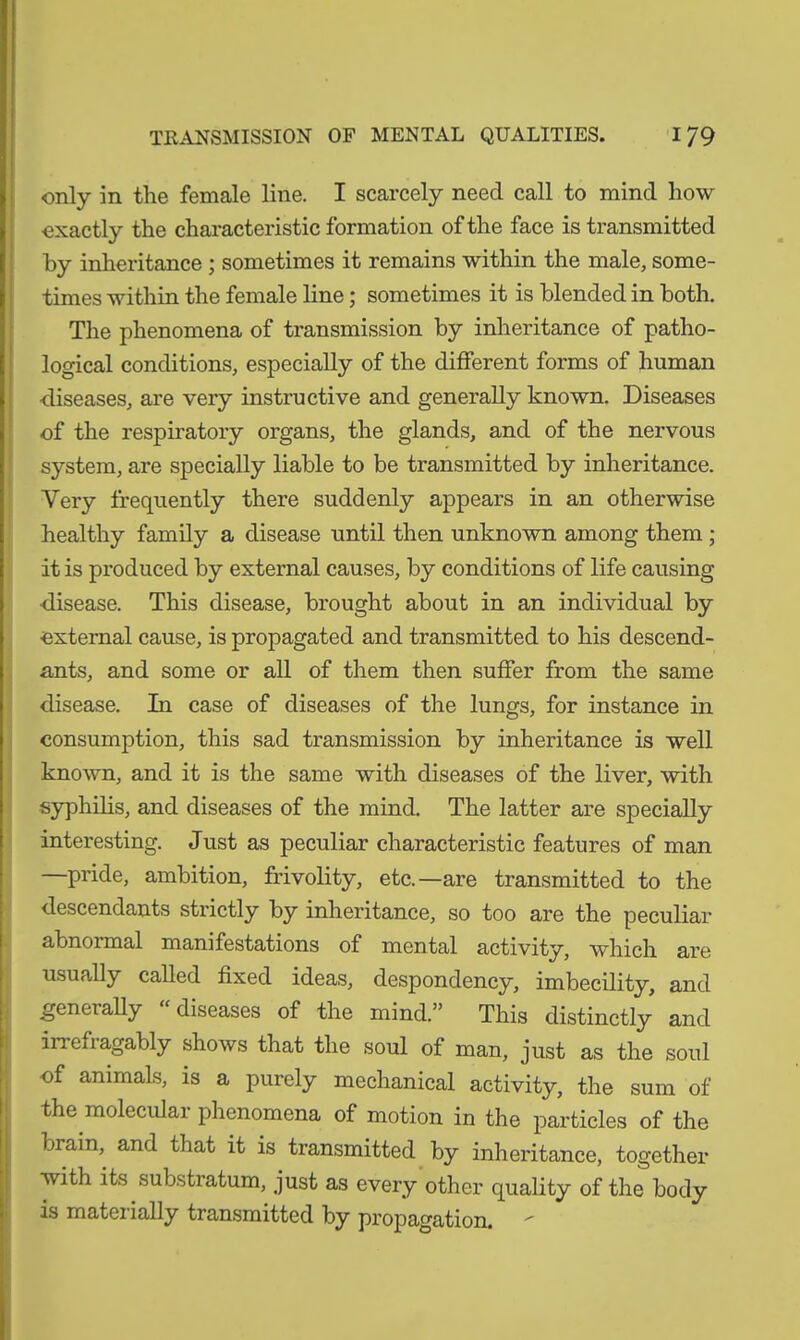 only in the female line. I scarcely need call to mind how exactly the characteristic formation of the face is transmitted by inheritance ; sometimes it remains within the male, some- times within the female line; sometimes it is blended in both. The phenomena of transmission by inheritance of patho- logical conditions, especially of the different forms of human diseases, are very instructive and generally known. Diseases of the respiratory organs, the glands, and of the nervous system, are specially liable to be transmitted by inheritance. Very frequently there suddenly appears in an otherwise healthy family a disease until then unknown among them ; it is produced by external causes, by conditions of life causing •disease. This disease, brought about in an individual by external cause, is propagated and transmitted to his descend- ants, and some or all of them then suffer from the same disease. In case of diseases of the lungs, for instance in consumption, this sad transmission by inheritance is well known, and it is the same with diseases of the liver, with syphilis, and diseases of the mind. The latter are specially interesting. Just as peculiar characteristic features of man —pride, ambition, frivolity, etc.—are transmitted to the descendants strictly by inheritance, so too are the peculiar abnormal manifestations of mental activity, which are usually called fixed ideas, despondency, imbecility, and _geneially diseases of the mind.” This distinctly and irrefragably shows that the soul of man, just as the soul of animals, is a purely mechanical activity, the sum of the moleculai phenomena of motion in the particles of the brain, and that it is transmitted by inheritance, together with its substratum, just as every other quality of the body is materially transmitted by propagation. -
