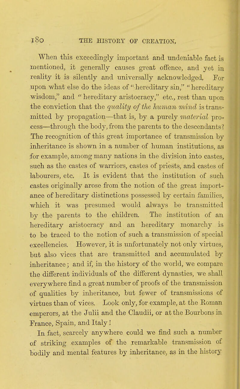 When this exceedingly important and undeniable fact is mentioned, it generally causes great offence, and yet in reality it is silently and universally acknowledged. For upon what else do the ideas of “ hereditary sin,” “ hereditary wisdom,” and “ hereditary aristocracy,” etc., rest than upon the conviction that the quality of the human mind is trans- mitted by propagation—that is, by a purely material pro- cess—through the body, from the parents to the descendants? The recognition of this great importance of transmission by inheritance is shown in a number of human institutions, as for example, among many nations in the division into castes, such as the castes of warriors, castes of priests, and castes of labourers, etc. It is evident that the institution of such castes originally arose from the notion of the great import- ance of hereditary distinctions possessed by certain families, which it was presumed would always be transmitted by the parents to the children. The institution of an hereditary aristocracy and an hereditary monarchy is to be traced to the notion of such a transmission of special excellencies. However, it is unfortunately not only virtues, but also vices that are transmitted and accumulated by inheritance; and if, in the history of the world, we compare the different individuals of the different dynasties, we shall everywhere find a great number of proofs of the transmission of qualities by inheritance, but fewer of transmissions of virtues than of vices. Look only, for example, at the Roman emperors, at the Julii and the Claudii, or at the Bourbons in France, Spain, and Italy! In fact, scarcely anywhere could we find such a number of striking examples of the remarkable transmission of bodily and mental features by inheritance, as in the history
