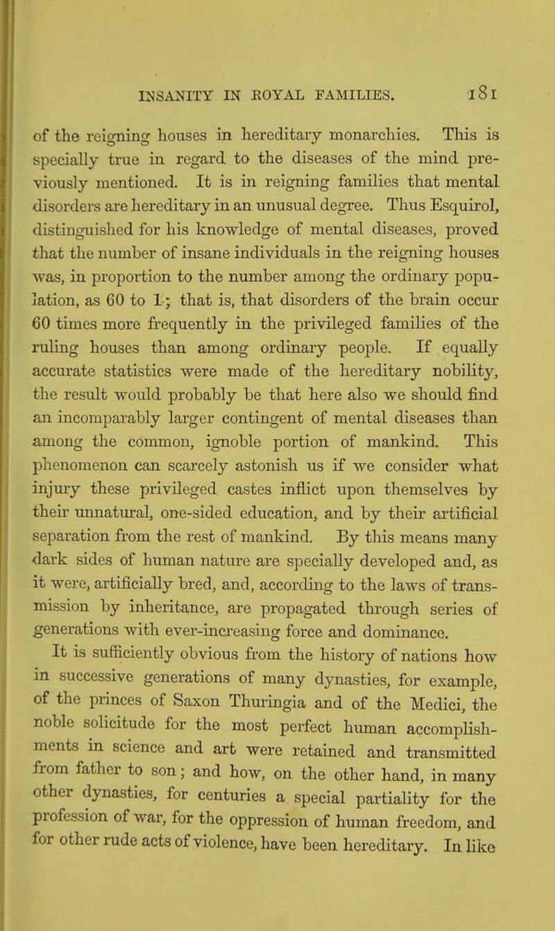 INSANITY IN ROYAL FAMILIES. iSl of the reigning houses in hereditary monarchies. This is specially true in regard to the diseases of the mind pre- viously mentioned. It is in reigning families that mental disorders are hereditary in an unusual degree. Thus Esquirol, distinguished for his knowledge of mental diseases, proved that the number of insane individuals in the reigning houses was, in proportion to the number among the ordinary popu- lation, as 60 to I * that is, that disorders of the brain occur 60 times more frequently in the privileged families of the ruling houses than among ordinary people. If equally accurate statistics were made of the hereditary nobility, the result would probably be that here also we should find an incomparably larger contingent of mental diseases than among the common, ignoble portion of mankind. This phenomenon can scarcely astonish us if we consider what injury these privileged castes inflict upon themselves by their unnatural, one-sided education, and by their artificial separation from the rest of mankind. By this means many dark sides of human nature are specially developed and, as it were, artificially bred, and, according to the laws of trans- mission by inheritance, are propagated through series of generations with ever-increasing force and dominance. It is sufficiently obvious from the history of nations how in successive generations of many dynasties, for example, of the piinces of feaxon Thuringia and of the Medici, the noble solicitude for the most perfect human accomplish- ments in science and art were retained and transmitted fiom fathci to son; and how, on the other hand, in many othei dynasties, for centuries a special partiality for the profession of war, for the oppression of human freedom, and for other rude acts of violence, have been hereditary. In like