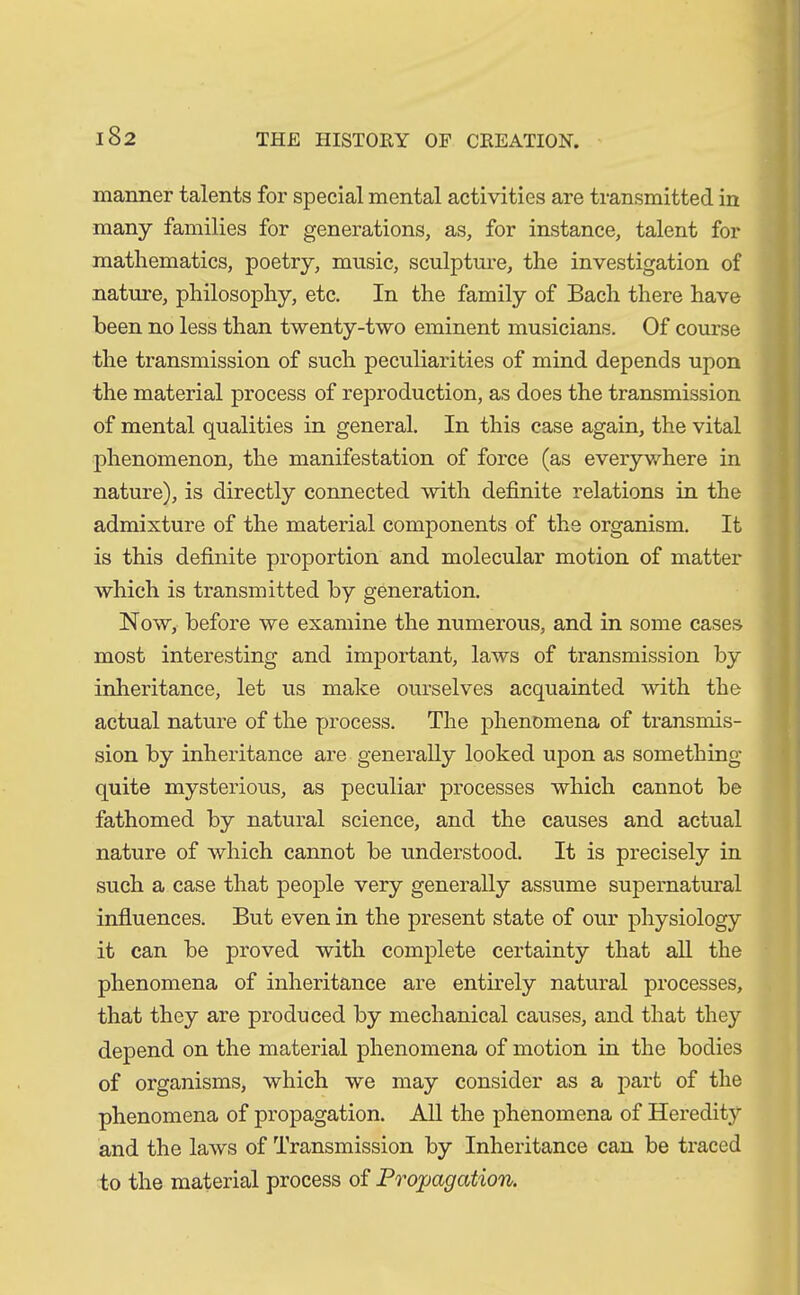 manner talents for special mental activities are transmitted in many families for generations, as, for instance, talent for mathematics, poetry, music, sculpture, the investigation of nature, philosophy, etc. In the family of Bach there have been no less than twenty-two eminent musicians. Of course the transmission of such peculiarities of mind depends upon the material process of reproduction, as does the transmission of mental qualities in general. In this case again, the vital phenomenon, the manifestation of force (as everywhere in nature), is directly connected with definite relations in the admixture of the material components of the organism. It is this definite proportion and molecular motion of matter which is transmitted by generation. Now, before we examine the numerous, and in some cases most interesting and important, laws of transmission by inheritance, let us make ourselves acquainted with the actual nature of the process. The phenomena of transmis- sion by inheritance are generally looked upon as something quite mysterious, as peculiar processes which cannot be fathomed by natural science, and the causes and actual nature of which cannot be understood. It is precisely in such a case that people very generally assume supernatural influences. But even in the present state of our physiology it can be proved with complete certainty that all the phenomena of inheritance are entirely natural processes, that they are produced by mechanical causes, and that they depend on the material phenomena of motion in the bodies of organisms, which we may consider as a part of the phenomena of propagation. All the phenomena of Heredity and the laws of Transmission by Inheritance can be traced to the material process of Propagation.