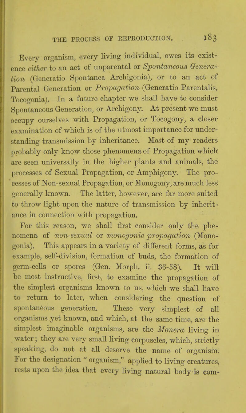 Every organism, every living individual, owes its exist- ence either to an act of unparental or Spontaneous Genera- tion (Generatio Spontanea Archigonia), or to an act of Parental Generation or Propagation (Generatio Parentalis, Tocogonia). In a future chapter we shall have to consider Spontaneous Generation, or Archigony. At present we must occupy ourselves with Propagation, or Tocogony, a closer examination of which is of the utmost importance for under- standing transmission by inheritance. Most of my readers probably only know those phenomena of Propagation which: are seen universally in the higher plants and animals, the processes of Sexual Propagation, or Amphigony. The pro- cesses of Non-sexual Propagation, or Monogony, are much less generally known. The latter, however, are far more suited to throw light upon the nature of transmission by inherit- ance in connection with propagation. For this reason, we shall first consider only the phe- nomena of non-sexual or monogonic propagation (Mono- gonia). This appears in a variety of different forms, as for example, self-division, formation of buds, the formation of germ-cells or spores (Gen. Morph, ii. 36-58). It will be most instructive, first, to examine the propagation of the simplest organisms known to us, which we shall have to return to later, when considering the question of spontaneous generation. These very simplest of all organisms yet known, and which, at the same time, are the simplest imaginable organisms, are the Monera living in water; they are very small living corpuscles, which, strictly speaking, do not at all deserve the name of organism; lor the designation “ organism,” applied to living creatures, rests upon the idea that every living natural body is com-
