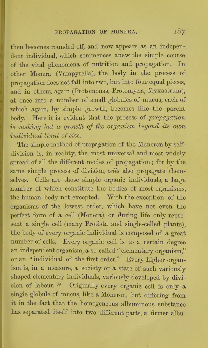 then becomes rounded oft* and now appears as an indepen- dent individual, which commences anew the simple course of the vital phenomena of nutrition and propagation. In other Monera (Vampyrella), the body in the process of propagation does not fall into two, but into four equal pieces, and in others, again (Protomonas, Protomyxa, Myxastrum), at once into a number of small globules of mucus, each of which again, by simple growth, becomes like the parent body. Here it is evident that the process of propagation is nothing but a growth of the organism beyond its own individual limit of size. The simple method of propagation of the Moneron by self- division is, in reality, the most universal and most widely spread of all the different modes of propagation; for by the same simple process of division, cells also propagate them- selves. Cells are those simple organic individuals, a large number of which constitute the bodies of most organisms, the human body not excepted. With the exception of the organisms of the lowest order, which have not even the perfect form of a cell (Monera), or during life only repre- sent a single cell (many Protista and single-celled plants), the body of every organic individual is composed of a great number of cells. Every organic cell is to a certain degree an independent organism, a so-called “ elementary organism,” or an “ individual of the first order.” Every higher organ- ism is, in a measure, a society or a state of such variously shaped elementary individuals, variously developed by divi- sion of labour. 39 Originally every organic cell is only a single globule of mucus, like a Moneron, but differing from it in the fact that the homogeneous albuminous substance has separated itself into two different parts, a firmer albu-