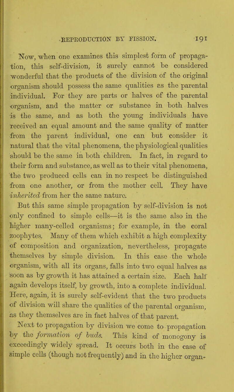 Now, when one examines this simplest form of propaga- tion, this self-division, it surely cannot be considered wonderful that the products of the division of the original organism should possess the same qualities as the parental individual. For they are parts or halves of the parental organism, and the matter or substance in both halves is the same, and as both the young individuals have received an equal amount and the same quality of matter from the parent individual, one can but consider it natural that the vital phenomena, the physiological qualities should be the same in both children. In fact, in regard to their form and substance, as well as to their vital phenomena, the two produced cells can in no respect be distinguished from one another, or from the mother cell. They have inherited from her the same nature. But this same simple propagation by self-division is not only confined to simple cells—it is the same also in the higher many-celled organisms; for example, in the coral zoophytes. Many of them which exhibit a high complexity of composition and organization, nevertheless, propagate themselves by simple division. In this case the whole organism, with all its organs, falls into two equal halves as soon as by growth it has attained a certain size. Each half again develops itself, by growth, into a complete individual. Here, again, it is surely self-evident that the two products of division will share the qualities of the parental organism, as they themselves are in fact halves of that parent. Next to propagation by division we come to propagation by the formation of buds. This kind of monogony is exceedingly widely spread. It occurs both in the case of simple cells (though not frequently) and in the higher organ-