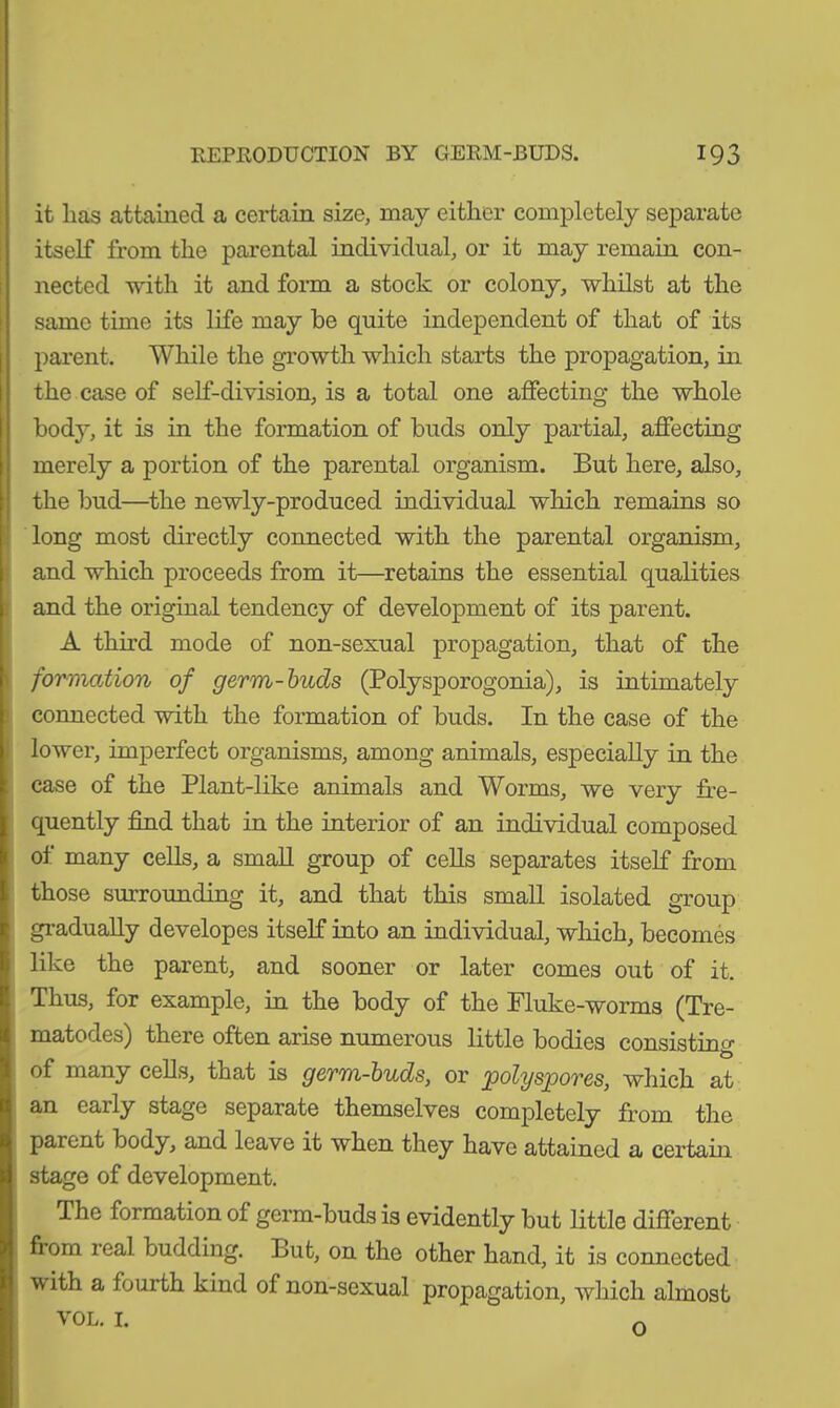 it has attained a certain size, may either completely separate itself from the parental individual, or it may remain con- nected with it and form a stock or colony, whilst at the same time its life may he quite independent of that of its parent. While the growth which starts the propagation, in the case of self-division, is a total one affecting the whole bod}*, it is in the formation of buds only partial, affecting merely a portion of the parental organism. But here, also, the bud—the newly-produced individual which remains so long most directly connected with the parental organism, and which proceeds from it—retains the essential qualities and the original tendency of development of its parent. A third mode of non-sexual propagation, that of the formation of germ-buds (Polysporogonia), is intimately connected with the formation of buds. In the case of the lower, imperfect organisms, among animals, especially in the case of the Plant-like animals and Worms, we very fre- quently find that in the interior of an individual composed of many cells, a small group of cells separates itself from those surrounding it, and that this small isolated group gradually developes itself into an individual, which, becomes like the parent, and sooner or later comes out of it. Thus, for example, in the body of the Fluke-worms (Tre- matodes) there often arise numerous little bodies consisting Ö of many cells, that is germ-buds, or polyspores, which at an early stage separate themselves completely from the parent body, and leave it when they have attained a certain stage of development. The formation of germ-buds is evidently but little different fiom leal budding. But, on the other hand, it is connected with a fourth kind of non-sexual propagation, which almost vol. 1. o