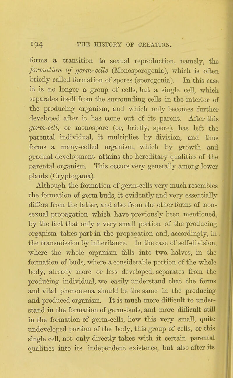 forms a transition to sexual reproduction, namely, tlie formation of germ-cells (Monosporogonia), winch is often briefly called formation of spores (sporogonia). In this case it is no longer a group of cells, but a single cell, which separates itself from the surrounding cells in the interior of the producing organism, and which only becomes further developed after it has come out of its parent. After this germ-cell, or monospore (or, briefly, spore), has left the parental individual, it multiplies by division, and thus forms a many-celled organism, which by growth and gradual development attains the hereditary qualities of the parental organism. This occurs very generally among lower plants (Cryptogama). Although the formation of germ-cells very much resembles the formation of germ buds, it evidently and very essentially differs from the latter, and also from the other forms of non- sexual propagation which have previously been mentioned, by the fact that only a very small portion of the producing organism takes part in the propagation and, accordingly, in . the transmission by inheritance. In the case of self-division, where the whole organism falls into two. halves, in the formation of buds, where a considerable portion of the whole body, already more or less developed, separates from the producing individual, we easily understand that the forms and vital phenomena should be the same in the producing and produced organism. It is much more difficult to under- stand in the formation of germ-buds, and more difficult still in the formation of germ-cells, how this very small, quite undeveloped portion of the body, this group of cells, or this single cell, not only directly takes with it certain parental qualities into its independent existence, but also after its