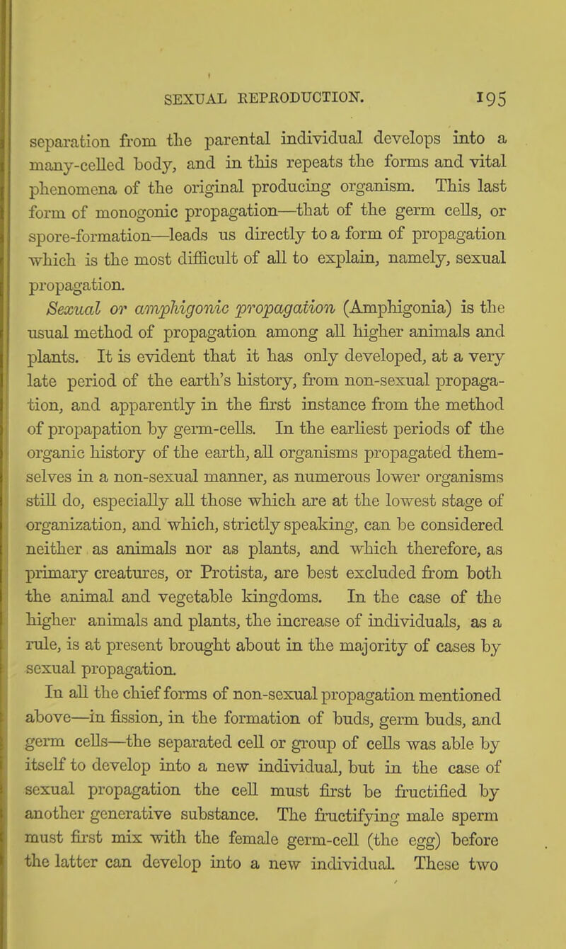 separation from the parental individual develops into a many-celled body, and in this repeats the forms and vital phenomena of the original producing organism. This last form of monogonic propagation—that of the germ cells, or spore-formation—leads us directly to a form of propagation which is the most difficult of all to explain, namely, sexual propagation. Sexual or amphigonic propagation (Amphigonia) is the usual method of propagation among all higher animals and plants. It is evident that it has only developed, at a very late period of the earth’s history, from non-sexual propaga- tion, and apparently in the first instance from the method of propapation by germ-cells. In the earliest periods of the organic history of the earth, all organisms propagated them- selves in a non-sexual manner, as numerous lower organisms still do, especially all those which are at the lowest stage of organization, and which, strictly speaking, can be considered neither as animals nor as plants, and which therefore, as primary creatures, or Protista, are best excluded from both the animal and vegetable kingdoms. In the case of the higher animals and plants, the increase of individuals, as a rule, is at present brought about in the majority of cases by sexual propagation. In all the chief forms of non-sexual propagation mentioned above—in fission, in the formation of buds, germ buds, and germ cells—the separated cell or group of cells was able by itself to develop into a new individual, but in the case of sexual propagation the cell must first be fructified by another generative substance. The fructifying male sperm must first mix with the female germ-cell (the egg) before the latter can develop into a new individual These two