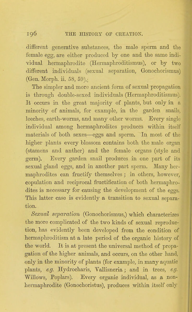 different generative substances, tlie male sperm and the female egg, are either produced by one and the same indi- vidual hermaphrodite (Hermaphroditismus), or by two different individuals (sexual separation, Gonochorismus) (Gen. Morph, ii. 58, 59).; The simpler and more ancient form of sexual propagation is through double-sexed individuals (Hermaphroditismus). It occurs in the great majority of plants, but only in a minority of animals, for example, in the garden snails, leeches, earth-worms, and many other worms. Every single individual among hermaphrodites produces within itself materials of both sexes—eggs and sperm. In most of the higher plants every blossom contains both the male organ (stamens and anther) and the female organs (style and germ). Every garden snail produces in one part of its sexual gland eggs, and in another part sperm. Many her- maphrodites can fructify themselves ; in others, however, copulation and reciprocal fructification of both hermaphro- dites is necessary for causing the development of the eggs. This latter case is evidently a transition to sexual separa- tion. Sexual separation (Gonochorismus,) which characterizes the more complicated of the two kinds of sexual reproduc- tion, has evidently been developed from the condition of hermaphroditism at a late period of the organic history of the world. It is at present the universal method of propa- gation of the higher animals, and occurs, on the other hand, only in the minority of plants (for example, in many aquatic plants, e.g. Hydrocharis, Vallisneria; and in trees, e.g. Willows, Poplars). Every organic individual, as a non- hermaphrodite (Gonochoristus), produces within itself only