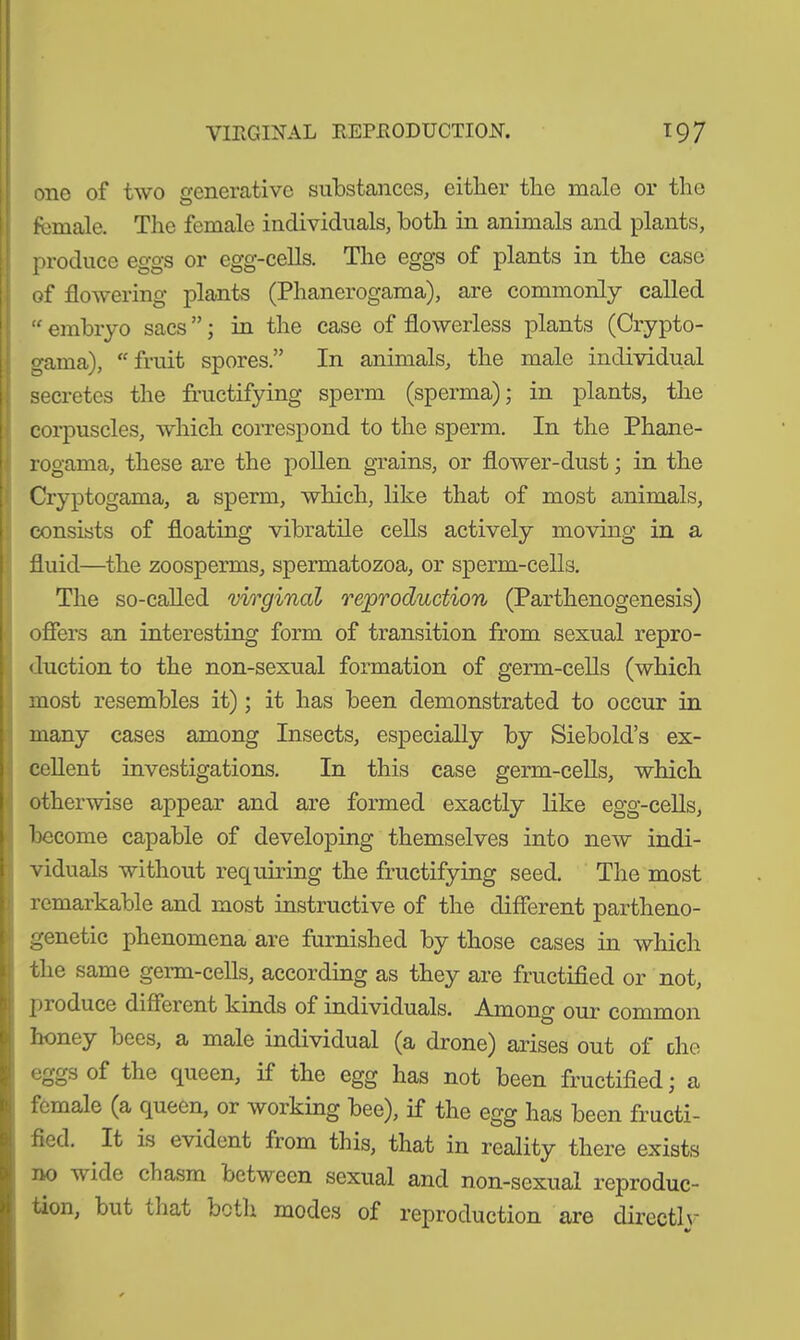 one of two generative substances, either the male or the female. The female individuals, both in animals and plants, produce eggs or egg-cells. The eggs of plants in the case of flowering plants (Phanerogama), are commonly called “ embryo sacs ”; in the case of flowerless plants (Crypto- gama), “fruit spores.” In animals, the male individual secretes the fructifying sperm (sperma); in plants, the corpuscles, which correspond to the sperm. In the Phane- rogama, these are the pollen grains, or flower-dust; in the Cryptogama, a sperm, which, like that of most animals, consists of floating vibratile cells actively moving in a fluid—the zoosperms, spermatozoa, or sperm-cells. The so-called virginal reproduction (Parthenogenesis) offers an interesting form of transition from sexual repro- duction to the non-sexual formation of germ-cells (which most resembles it); it has been demonstrated to occur in many cases among Insects, especially by Siebold’s ex- cellent investigations. In this case germ-cells, which otherwise appear and are formed exactly like egg-cells, become capable of developing themselves into new indi- viduals without requiring the fructifying seed. The most remarkable and most instructive of the different partheno- genetic phenomena are furnished by those cases in which the same germ-cells, according as they are fructified or not, produce different kinds of individuals. Among our common honey bees, a male individual (a drone) arises out of the eggs of the queen, if the egg has not been fructified; a female (a queen, or working bee), if the egg has been fructi- fied. It is evident from this, that in reality there exists no wide chasm between sexual and non-sexual reproduc- tion, but that bctli modes of reproduction are direct! v