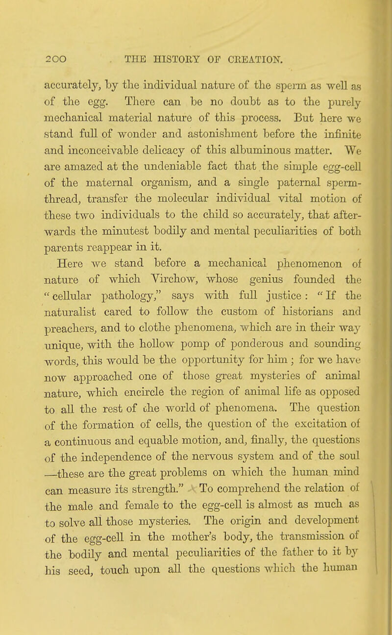 accurately, by the individual nature of the sperm as well as of the egg. There can be no doubt as to the purely mechanical material nature of this process. But here we stand full of wonder and astonishment before the infinite and inconceivable delicacy of this albuminous matter. We are amazed at the undeniable fact that the simple egg-cell of the maternal organism, and a single paternal sperm- thread, transfer the molecular individual vital motion of these two individuals to the child so accurately, that after- wards the minutest bodily and mental peculiarities of both parents reappear in it. Here we stand before a mechanical phenomenon of nature of which Yirchow, whose genius founded the “ cellular pathology,” says with full justice: “ If the naturalist cared to follow the custom of historians and preachers, and to clothe phenomena, which are in their way unique, with the hollow pomp of ponderous and sounding- words, this would be the opportunity for him ; for we have now approached one of those great mysteries of animal nature, which encircle the region of animal life as opposed to all the rest of the world of phenomena. The question of the formation of cells, the question of the excitation of a continuous and equable motion, and, finally, the questions of the independence of the nervous system and of the soul these are the great problems on which the human mind can measure its strength.” To comprehend the relation of the male and female to the egg-cell is almost as much as to solve all those mysteries. The origin and development of the egg-cell in the mother’s body, the transmission of the bodily and mental peculiarities of the father to it by his seed, touch upon all the questions which the human