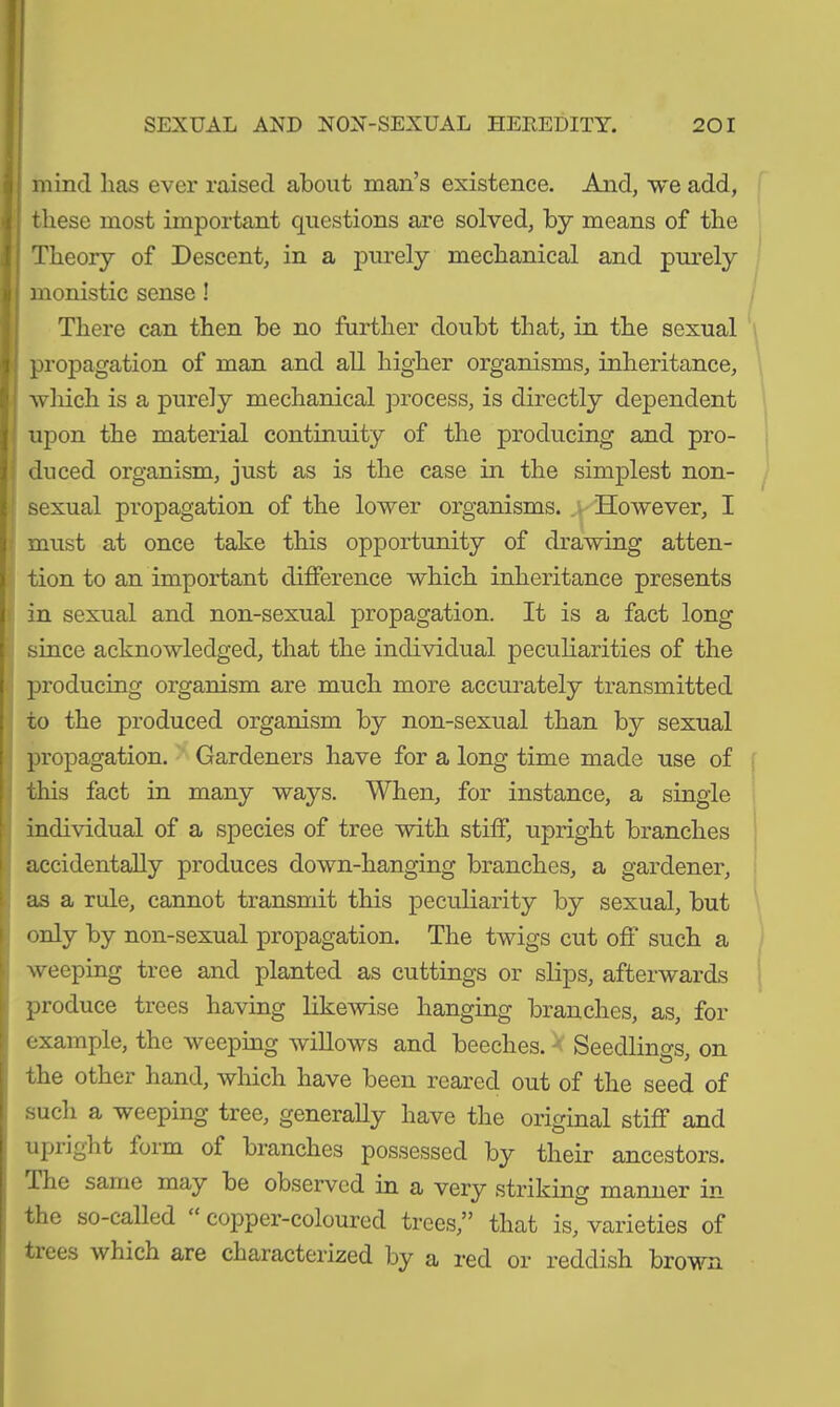 mind lias ever raised about man’s existence. And, we add, these most important questions are solved, by means of the Theory of Descent, in a purely mechanical and purely monistic sense! There can then be no further doubt that, in the sexual propagation of man and all higher organisms, inheritance, which is a purely mechanical process, is directly dependent upon the material continuity of the producing and pro- duced organism, just as is the case in the simplest non- sexual propagation of the lower organisms. However, I must at once take this opportunity of drawing atten- tion to an important difference which inheritance presents in sexual and non-sexual propagation. It is a fact long since acknowledged, that the individual peculiarities of the producing organism are much more accurately transmitted to the produced organism by non-sexual than by sexual propagation. Gardeners have for a long time made use of this fact in many ways. When, for instance, a single individual of a species of tree with stiff, upright branches accidentally produces down-hanging branches, a gardener, as a rule, cannot transmit this peculiarity by sexual, but only by non-sexual propagation. The twigs cut off such a weeping tree and planted as cuttings or slips, afterwards produce trees having likewise hanging branches, as, for example, the weeping willows and beeches. Seedlings, on the other hand, which have been reared out of the seed of such a weeping tree, generally have the original stiff and upright lorm of branches possessed by their ancestors. I he same may be observed in a very striking manner in the so-called copper-coloured trees,” that is, varieties of tiees which are characterized by a red or reddish brown