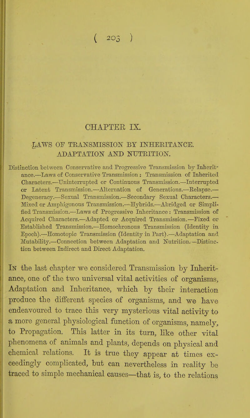 ( 205 ) CHAPTER IX. £AWS OF TRANSMISSION BY INHERITANCE. ADAPTATION AND NUTRITION. Distinction between Conservative and Progressive Transmission by Inherit- ance.—Laws of Conservative Transmission: Transmission of Inherited Characters.—Uninterrupted or Continuous Transmission.—Interrupted or Latent Transmission.—Alternation of Generations.—Relapse.— Degeneracy.—Sexual Transmission.—Secondary Sexual Characters.— Mixed or Amphigonous Transmission.—Hybrids.—Abridged or Simpli- fied Transmission.—Laws of Progressive Inheritance : Transmission of Acquired Characters.—Adapted or Acquired Transmission.—Fixed or Established Transmission.—Homochronous Transmission (Identity in Epoch).—Homotopic Transmission (Identity in Part).—Adaptation and Mutability.—Connection between Adaptation and Nutrition.—Distinc- tion between Indirect and Direct Adaptation. In the last chapter we considered Transmission by Inherit- ance, one of the two universal vital activities of organisms. Adaptation and Inheritance, which by their interaction produce the different species of organisms, and we have endeavoured to trace this very mysterious vital activity to a more general physiological function of organisms, namely, to Propagation. This latter in its turn, like other vital phenomena of animals and plants, depends on physical and chemical, relations. It is true they appear at times ex- ceedingly complicated, but can nevertheless in reality be traced to simple mechanical causes—that is, to the relations