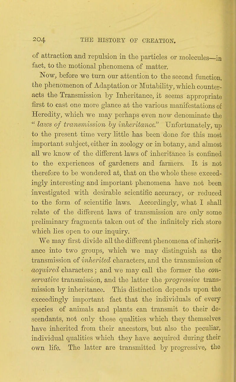 of attraction and repulsion in the particles or molecules—in tact, to the motional phenomena of matter. Now, before we turn our attention to the second function, the phenomenon of Adaptation or Mutability, which counter- acts the Transmission by Inheritance, it seems appropriate first to cast one more glance at the various manifestations of Heredity, which we may perhaps even now denominate the “ laws of transmission by inheritance.” Unfortunately, up to the present time very little has been done for this most important subject, either in zoology or in botany, and almost all we know of the different laws of inheritance is confined to the experiences of gardeners and farmers. It is not therefore to be wondered at, that on the whole these exceed- ingly interesting and important phenomena have not been investigated with desirable scientific accuracy, or reduced to the form of scientific laws. Accordingly, what I shall relate of the different laws of transmission are only some preliminary fragments taken out of the infinitely rich store which lies open to our inquiry. We may first divide all the different phenomena of inherit- ance into two groups, which we may distinguish as the transmission of inherited characters, and the transmission of acquired characters; and we may call the former the con- servative transmission, and the latter the progressive trans- mission by inheritance. This distinction depends upon the exceedingly important fact that the individuals of every species of animals and plants can transmit to them de- scendants, not only those qualities which they themselves have inherited from their ancestors, but also the peculiar, individual qualities which they have acquired during their own life. The latter are transmitted by progressive, the