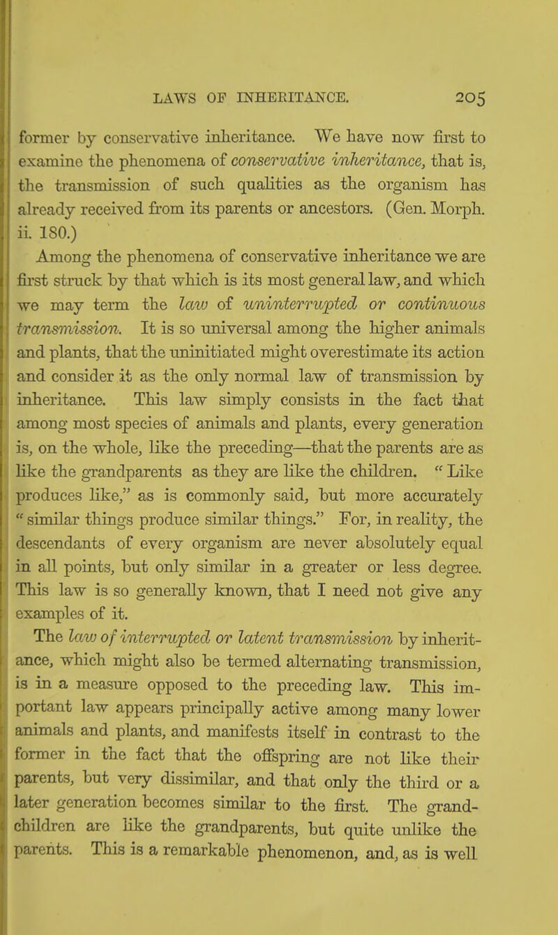 former by conservative inheritance. We have now first to examine the phenomena of conservative inheritance, that is, the transmission of such qualities as the organism has already received from its parents or ancestors. (Gen. Morph, ii. 180.) Among the phenomena of conservative inheritance we are first struck by that which is its most general law, and which we may term the law of uninterrupted or continuous transmission. It is so universal among the higher animals and plants, that the uninitiated might overestimate its action and consider it as the only normal law of transmission by inheritance. This law simply consists in the fact that among most species of animals and plants, every generation is, on the whole, like the preceding—that the parents are as like the grandparents as they are like the children. “ Like produces like,” as is commonly said, but more accurately “ similar things produce similar things.” For, in reality, the descendants of every organism are never absolutely equal in all points, but only similar in a greater or less degree. This law is so generally known, that I need not give any examples of it. The law of interrupted or latent transmission by inherit- ance, which might also be termed alternating transmission, is in a measure opposed to the preceding law. This im- portant law appears principally active among many lower animals and plants, and manifests itself in contrast to the 1 former in tue fact that the offspring are not like their I parents, but very dissimilar, and that only the third or a later generation becomes similar to the first. The grand- children are like the grandparents, but quite unlike the parents. This is a remarkable phenomenon, and, as is well