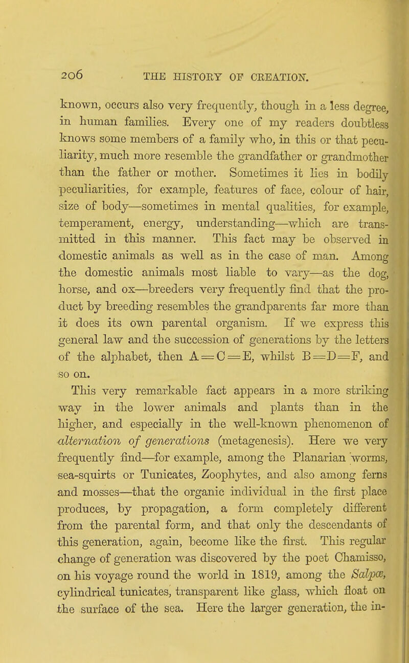known, occurs also very frequently, though, in a less degree, in human families. Every one of my readers doubtless knows some members of a family who, in this or that pecu- liarity, much more resemble the grandfather or grandmother than the father or mother. Sometimes it lies in bodily peculiarities, for example, features of face, colour of hair, size of body—sometimes in mental qualities, for example, temperament, energy, understanding—which are trans- mitted in this manner. This fact may be observed in domestic animals as well as in the case of man. Among the domestic animals most liable to vary—as the dog, horse, and ox—breeders very frequently find that the pro- duct by breeding resembles the grandparents far more than it does its own parental organism. If we express this general law and the succession of generations by the letters of the alphabet, then A = C=E, whilst B=D=F, and so on. This very remarkable fact appears in a more striking way in the lower animals and plants than in the higher, and especially in the well-known phenomenon of alternation of generations (metagenesis). Here we very frequently find—for example, among the Planarian 'worms, sea-squirts or Tunicates, Zoophytes, and also among ferns and mosses—that the organic individual in the first place produces, by propagation, a form completely different from the parental form, and that only the descendants of this generation, again, become like the first. This regular change of generation was discovered by the poet Chamisso, on his voyage round the world in 1819, among the Saiga, cylindrical tunicates, transparent like glass, which float on the surface of the sea. Here the larger generation, the in-