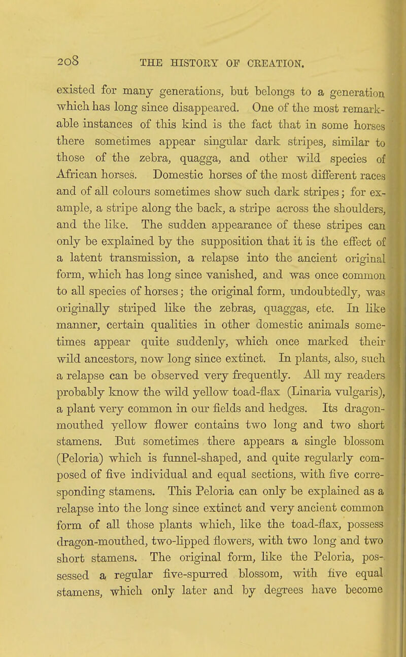 existed for many generations, but belongs to a generation which has long since disappeared. One of the most remark- able instances of this kind is the fact that in some horses there sometimes appear singular dark stripes, similar to those of the zebra, quagga, and other wild species of African horses. Domestic horses of the most different races and of all colours sometimes show such dark stripes; for ex- ample, a stripe along the back, a stripe across the shoulders, and the like. The sudden appearance of these stripes can only be explained by the supposition that it is the effect of a latent transmission, a relapse into the ancient original form, which has long since vanished, and was once common to all species of horses; the original form, undoubtedly, was originally striped like the zebras, quaggas, etc. In like manner, certain qualities in other domestic animals some- times appear quite suddenly, which once marked their wild ancestors, now long since extinct. In plants, also, such a relapse can be observed very frequently. All my readers probably know the wild yellow toad-flax (Linaria vulgaris), a plant very common in our fields and hedges. Its dragon- mouthed yellow flower contains two long and two short stamens. But sometimes there appears a single blossom (Peloria) which is funnel-shaped, and quite regularly com- posed of five individual and equal sections, with five corre- sponding stamens. This Peloria can only be explained as a relapse into the long since extinct and very ancient common form of all those plants which, like the toad-flax, possess dragon-mouthed, two-lipped flowers, with two long and two short stamens. The original form, like the Peloria, pos- sessed a regular five-spurred blossom, with five equal stamens, which only later and by degrees have become