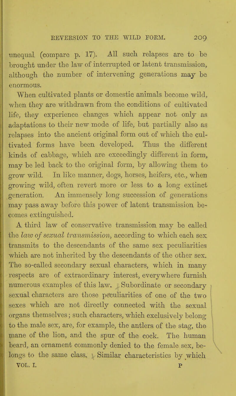 unequal (compare p. 17). All sucli relapses are to bo brought under the law of interrupted or latent transmission, although the number of intervening generations may be enormous. When cultivated plants or domestic animals become wild, when they are withdrawn from the conditions of cultivated life, they experience changes which appear not only as adaptations to their new mode of life, but partially also as relapses into the ancient original form out of which the cul- tivated forms have been developed. Thus the different kinds of cabbage, which are exceedingly different in form, may be led back to the original form, by allowing them to grow wild. In like manner, dogs, horses, heifers, etc., when growing wild, often revert more or less to a long extinct generation. Am immensely long succession of generations may pass away before this power of latent transmission be- comes extinguished. A third law of conservative transmission may be called the law of sexual transmission, according to which each sex transmits to the descendants of the same sex peculiarities which are not inherited by the descendants of the other sex. The so-called secondary sexual characters, which in many respects are of extraordinary interest, everywhere furnish numerous examples of this law. Subordinate or secondary sexual characters are those peculiarities of one of the two sexes which are not directly connected with the sexual organs themselves; such characters, which exclusively belong to the male sex, are, for example, the antlers of the stag, the mane of the lion, and the spur of the cock. The human beard, an ornament commonly denied to the female sex, be- longs to the same class. Similar characteristics by which VOL. I. P