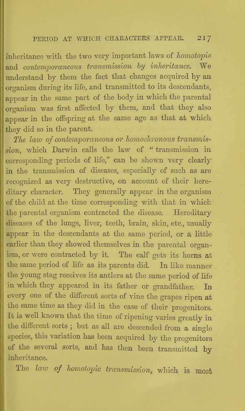 PERIOD AT WHICH CHARACTERS APPEAR. 21 7 inheritance with the two very important laws of homotopic, and contemporaneous transmission by inheritance. We understand by them the fact that changes acquired by an organism during its life, and transmitted to its descendants, appear in the same part of the body in which the parental organism was first affected by them, and that they also appear in the offspring at the same age as that at which they did so in the parent. The law of contemporaneous or homochronous transmis- sion, which Darwin calls the law of “ transmission in corresponding periods of life,” can be shown very clearly in the transmission of diseases, especially of such as are recognized as very destructive, on account of their here- ditary character. They generally appear in the organism of the child at the time corresponding with that in which the parental organism contracted the disease. Hereditary diseases of the lungs, liver, teeth, brain, skin, etc., usually appear in the descendants at the same period, or a little earlier than they showed themselves in the parental organ- ism, or were contracted by it. The calf gets its horns at the same period of life as its parents did. In like manner the young stag receives its antlers at the same period of life in which they appeared in its father or grandfather. In every one of the different sorts of vine the grapes ripen at the same time as they did in the case of their progenitors. It is well known that the time of ripening varies greatly in the different sorts , but as all are descended from a single i species, this variation has been acquired by the progenitors of the several sorts, and has then been transmitted by I inheritance.