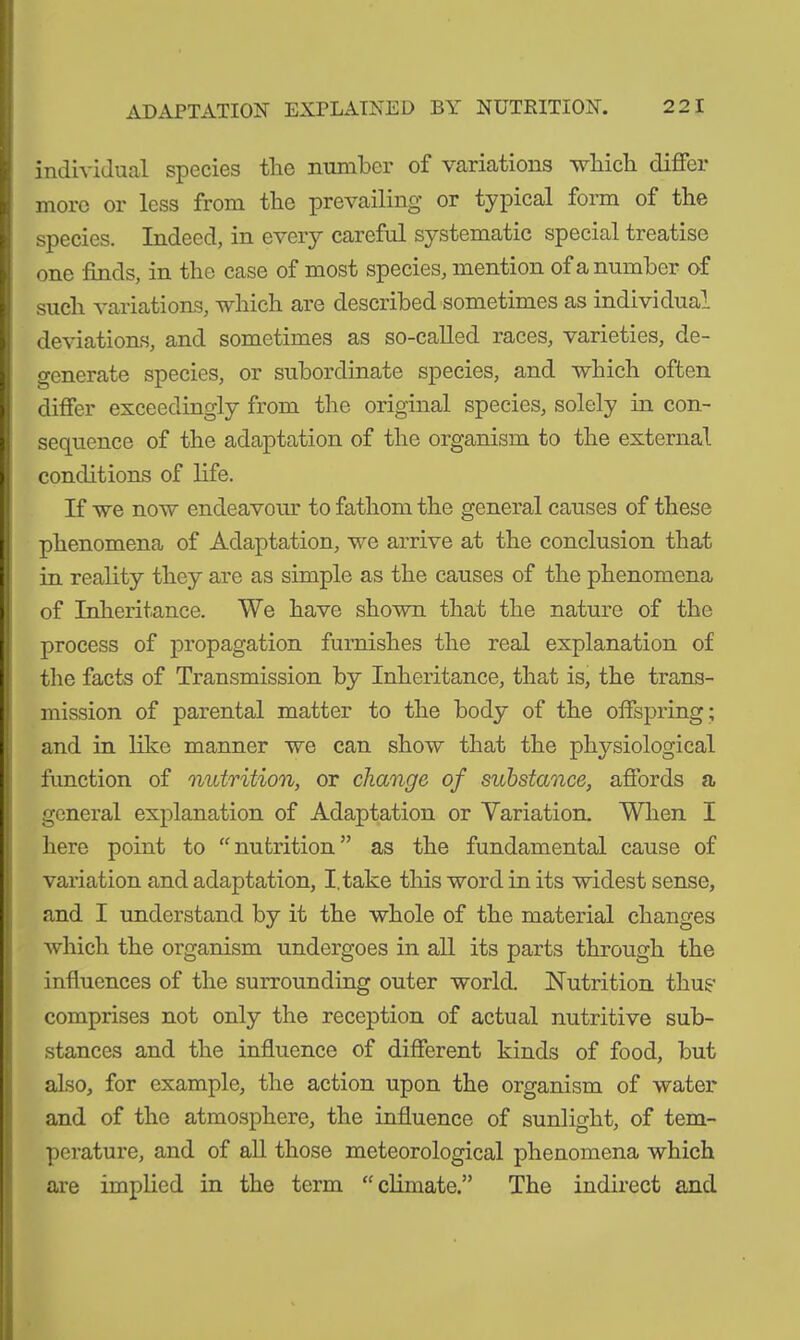 individual species the number of variations which differ more or less from the prevailing or typical form of the species. Indeed, in every careful systematic special treatise one finds, in the case of most species, mention of a number of such variations, which are described sometimes as individual deviations, and sometimes as so-called races, varieties, de- generate species, or subordinate species, and which often differ exceedingly from the original species, solely in con- sequence of the adaptation of the organism to the external conditions of life. If we now endeavour to fathom the general causes of these phenomena of Adaptation, we arrive at the conclusion that in reality they are as simple as the causes of the phenomena of Inheritance. We have shown that the nature of the process of propagation furnishes the real explanation of the facts of Transmission by Inheritance, that is, the trans- mission of parental matter to the body of the offspring ; and in like manner we can show that the physiological function of nutrition, or change of substance, affords a general explanation of Adaptation or Variation. When I here point to “nutrition” as the fundamental cause of variation and adaptation, I. take this word in its widest sense, and I understand by it the whole of the material changes which the organism undergoes in all its parts through the influences of the surrounding outer world. Nutrition thus comprises not only the reception of actual nutritive sub- stances and the influence of different kinds of food, but also, for example, the action upon the organism of water and of the atmosphere, the influence of sunlight, of tem- perature, and of all those meteorological phenomena which are implied in the term “climate.” The indirect and