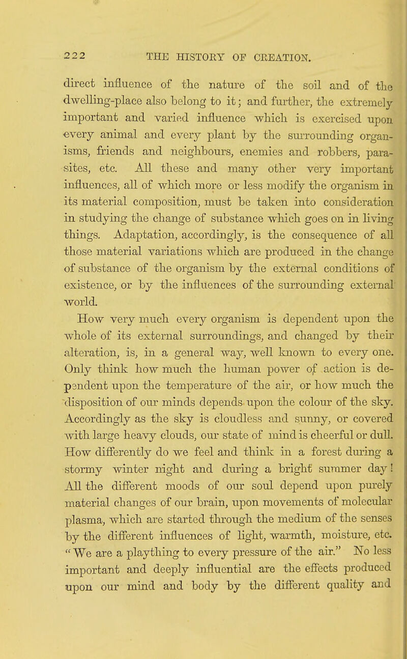 direct influence of the nature of the soil and of tlie dwelling-place also belong to it; and further, the extremely important and varied influence which is exercised upon every animal and every plant by the surrounding organ- isms, friends and neighbours, enemies and robbers, para- sites, etc. All these and many other very important influences, all of which more or less modify the organism in its material composition, must be taken into consideration in studying the change of substance which goes on in living things. Adaptation, accordingly, is the consequence of all those material variations which are produced in the change of substance of the organism by the external conditions of existence, or by the influences of the surrounding external world. How very much every organism is dependent upon the whole of its external surroundings, and changed by them alteration, is, in a general way, well known to every one. Only think how much the human power of action is de- pendent upon the temperature of the air, or how much the 'disposition of our minds depends upon the colour of the sky. Accordingly as the sky is cloudless and sunny, or covered Avith large heavy clouds, our state of mind is cheerful or dull. How differently do we feel and think in a forest diming a stormy Arbiter night and diming a bright summer day! All the different moods of our soul depend upon purely material changes of our brain, upon movements of molecular plasma, Avhich are started through the medium of the senses by the different influences of light, Avarmth, moisture, etc. “We are a plaything to every pressure of the air.” No less important and deeply influential are the effects produced upon our mind and body by the different quality and
