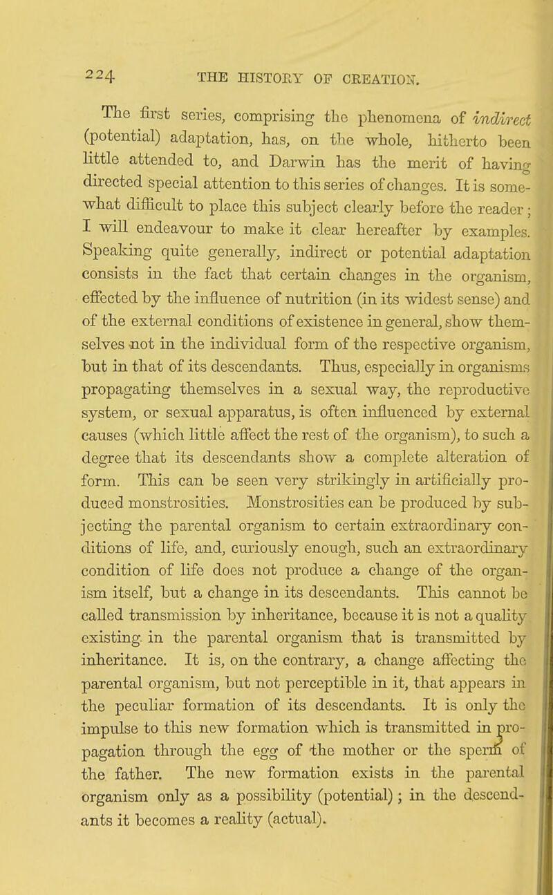 The first series, comprising the phenomena of indirect (potential) adaptation, lias, on the whole, hitherto been little attended to, and Darwin has the merit of having directed special attention to this series of changes. It is some- what difficult to place this subject clearly before the reader; I will endeavour to make it clear hereafter by examples. Speaking quite generally, indirect or potential adaptation consists in the fact that certain changes in the organism, effected by the influence of nutrition (in its widest sense) and of the external conditions of existence in general, show them- selves not in the individual form of the respective organism, but in that of its descendants. Thus, especially in organisms propagating themselves in a sexual way, the reproductive system, or sexual apparatus, is often influenced by external causes (which little affect the rest of the organism), to such a degree that its descendants show a complete alteration of form. This can be seen very strikingly in artificially pro- duced monstrosities. Monstrosities can be produced by sub- jecting the parental organism to certain extraordinary con- ditions of life, and, curiously enough, such an extraordinary condition of life does not produce a change of the organ- ism itself, but a change in its descendants. This cannot be called transmission by inheritance, because it is not a quality existing in the parental organism that is transmitted by inheritance. It is, on the contrary, a change affecting the parental organism, but not perceptible in it, that appears in the peculiar formation of its descendants. It is only the impulse to this new formation which is transmitted pagation through the egg of the mother or the spr the father. The new formation exists in the parental organism only as a possibility (potential); in the descend- ants it becomes a reality (actual).