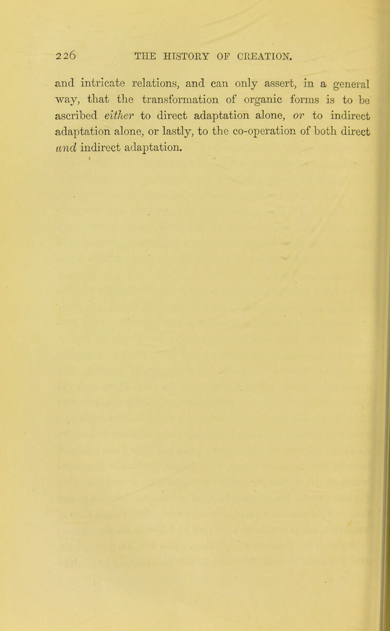 and intricate relations, and can only assert, in a general way, that the transformation of organic forms is to be ascribed either to direct adaptation alone, or to indirect adaptation alone, or lastly, to the co-operation of both direct and indirect adaptation.