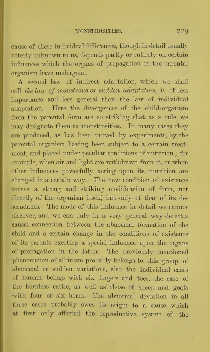 cause of these individual differences, though in detail usually utterly unknown to us, depends partly or entirely on certain influences which the organs of propagation in the parental organism have undergone. A second law of indirect adaptation, which we shall call the law of monstrous or sudden adaptation, is of less importance and less general than the law of individual adaptation. Here the divergences of the child-organism from the parental form are so striking that, as a rule, we may designate them as monstrosities. In many cases they are produced, as has been proved by experiments, by the parental organism having been subject to a certain treat- ment, and placed under peculiar conditions of nutrition ; for example, when air and light are withdrawn from it, or when other influences powerfully acting upon its nutrition are changed in a certain way. The new condition of existence causes a strong and striking modification of form, not directly of the organism itself, but only of that of its de- scendants. The mode of this influence in detail we cannot discover, and we can only in a very general way detect a causal connection between the abnormal formation of the child and a certain change in the conditions of existence of its parents exerting a special influence upon the organs of propagation in the latter. The previously mentioned phenomenon of albinism probably belongs to this group of abnormal or sudden variations, also the individual cases of human beings with six fingers and toes, the case of the hornless cattle, as well as those of sheep and goats with four or six horns. The abnormal deviation in all these cases probably owes its origin to a cause which at first only affected the reproductive system of the