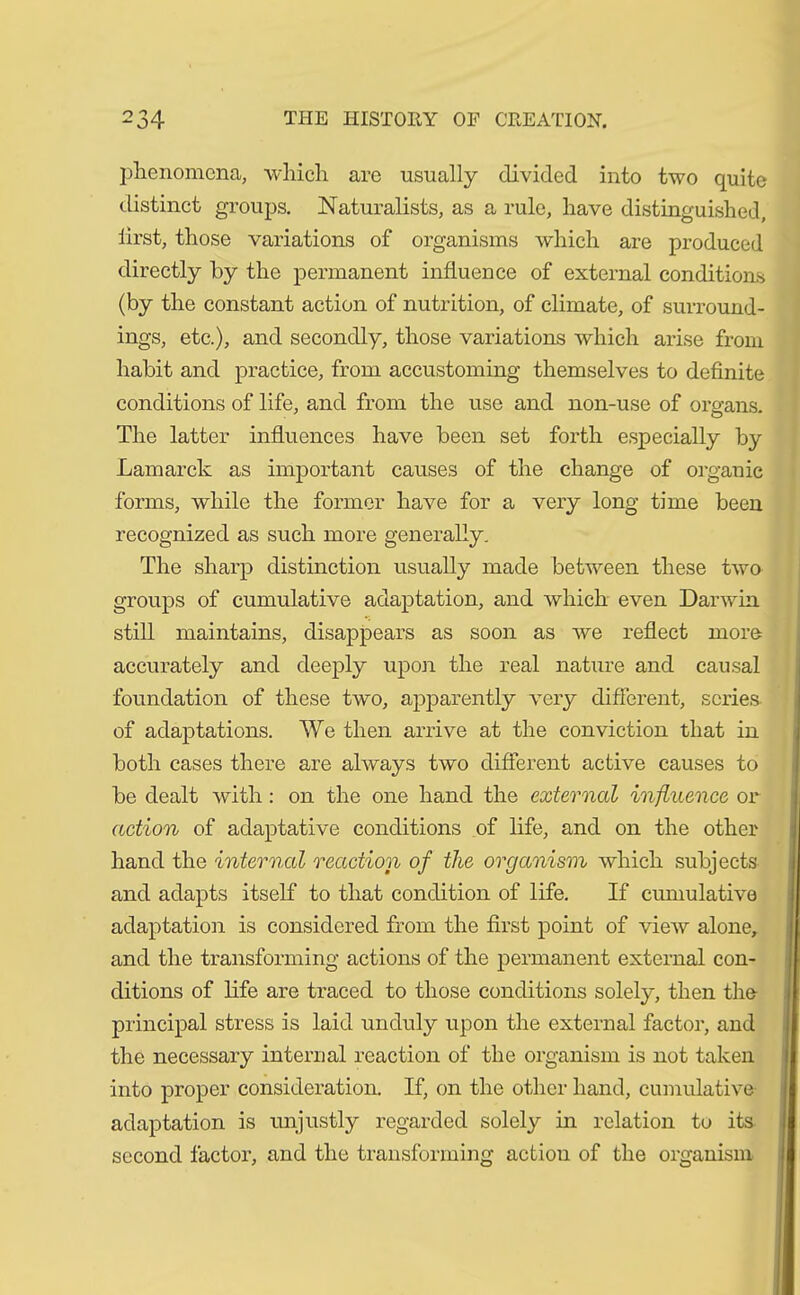 phenomena, which are usually divided into two quite distinct groups. Naturalists, as a rule, have distinguished, first, those variations of organisms which are produced directly by the permanent influence of external conditions (by the constant action of nutrition, of climate, of surround- ings, etc.), and secondly, those variations which arise from habit and practice, from accustoming themselves to definite conditions of life, and from the use and non-use of organs. The latter influences have been set forth especially by Lamarck as important causes of the change of organic forms, while the former have for a very long time been recognized as such more generally. The sharp distinction usually made between these two groups of cumulative adaptation, and which even Darwin still maintains, disappears as soon as we reflect more accurately and deeply upon the real nature and causal foundation of these two, apparently very different, series of adaptations. We then arrive at the conviction that in both cases there are always two different active causes to be dealt with: on the one hand the external influence or action of adaptative conditions of life, and on the other hand the internal reaction of the organism which subjects and adapts itself to that condition of life. If cumulative adaptation is considered from the first point of view alone, and the transforming actions of the permanent external con- ditions of life are traced to those conditions solely, then the- principal stress is laid unduly upon the external factor, and the necessary internal reaction of the organism is not taken into proper consideration. If, on the other hand, cumulative adaptation is unjustly regarded solely in relation to its second factor, and the transforming action of the organism