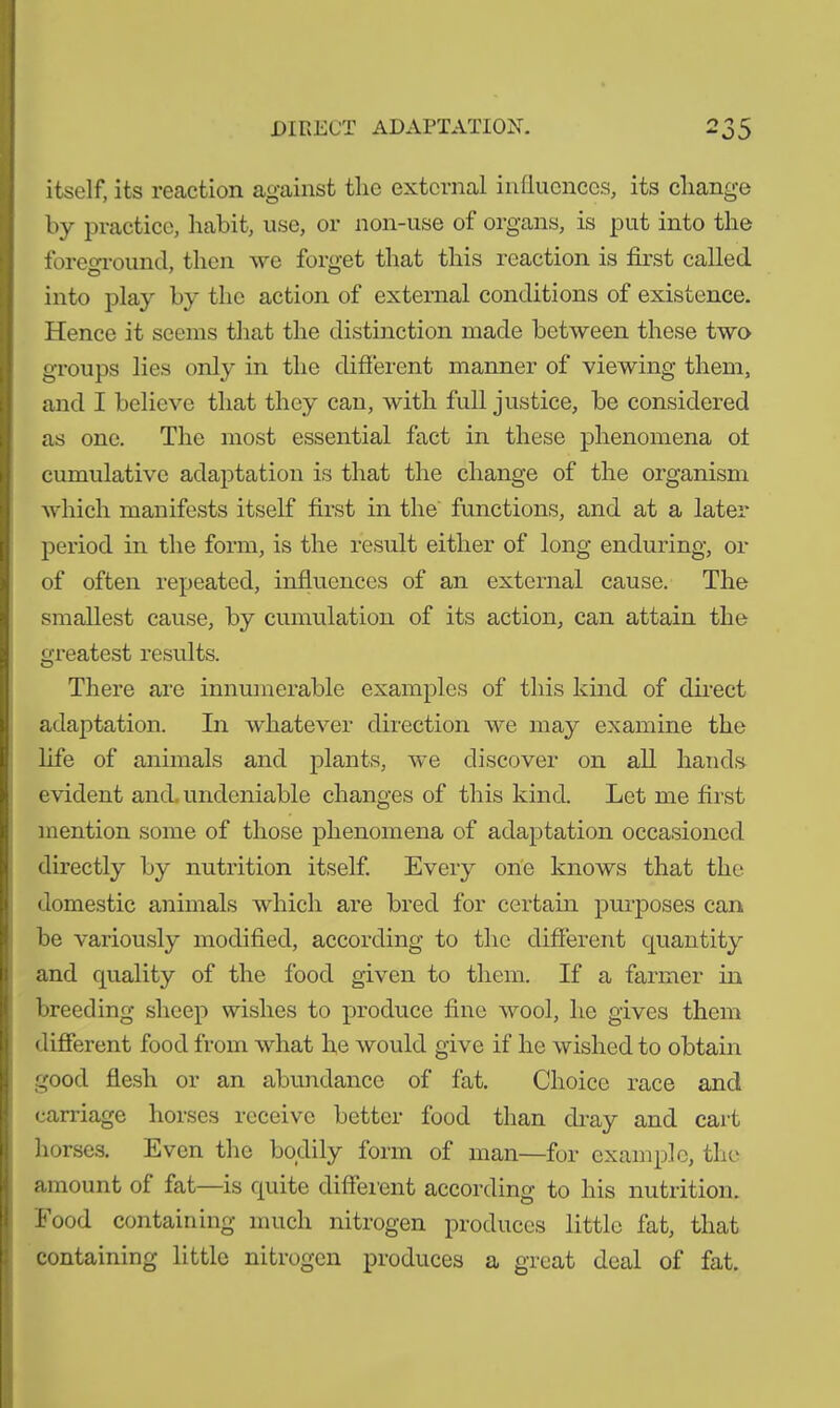 itself, its reaction against the external influences, its cliange by practice, habit, use, or non-use of organs, is put into the foreground, then we forget that this reaction is first called into play by the action of external conditions of existence. Hence it seems that the distinction made between these two groups lies only in the different manner of viewing them, and I believe that they can, with full justice, be considered as one. The most essential fact in these phenomena of cumulative adaptation is that the change of the organism which manifests itself first in the functions, and at a later period in the form, is the result either of long enduring, or of often repeated, influences of an external cause. The smallest cause, by cumulation of its action, can attain the greatest results. There are innumerable examples of this kind of direct adaptation. In whatever direction we may examine the life of animals and plants, we discover on all hands evident and. undeniable changes of this kind. Let me first mention some of those phenomena of adaptation occasioned directly by nutrition itself. Every one knows that the domestic animals which are bred for certain purposes can be variously modified, according to the different quantity and quality of the food given to them. If a farmer in breeding sheep wishes to produce fine wool, he gives them different food from what he would give if he wished to obtain good flesh or an abundance of fat. Choice race and carriage horses receive better food than dray and cart horses. Even the bodily form of man—for example, the amount of fat—is quite different according to his nutrition. Food containing much nitrogen produces little fat, that containing little nitrogen produces a great deal of fat.