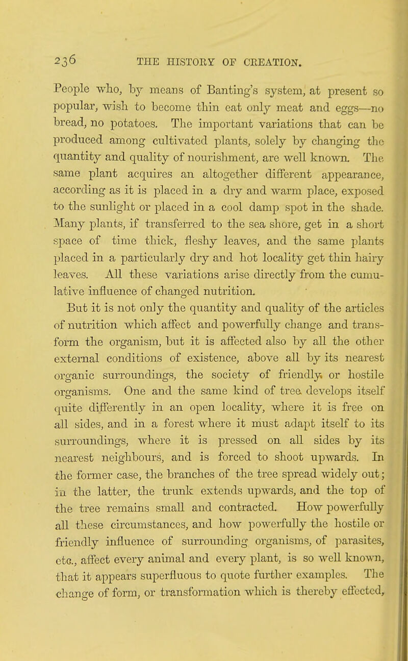 People wlio, by means of Banting’s system, at present so popular, wish to become thin eat only meat and eggs—no bread, no potatoes. The important variations that can be produced among cultivated plants, solely by changing the quantity and quality of nourishment, are well known. The same plant acquires an altogether different appearance, according as it is placed in a dry and warm place, exposed to the sunlight or placed in a cool damp spot in the shade. Many plants, if transferred to the sea shore, get in a short space of time thick, fleshy leaves, and the same plants placed in a particularly dry and hot locality get thin hairy leaves. All these variations arise directly from the cumu- lative influence of changed nutrition. But it is not only the quantity and quality of the articles of nutrition which affect and powerfully change and trans- form the organism, but it is affected also by all the other external conditions of existence, above all by its nearest organic surroundings, the society of friendly, or hostile organisms. One and the same kind of tree develops itself quite differently in an open locality, where it is free on all sides, and in a forest where it must adapt itself to its surroundings, where it is pressed on all sides by its nearest neighbours, and is forced to shoot upwards. In the former case, the branches of the tree spread widely out; in the latter, the trunk extends upwards, and the top of the tree remains small and contracted. How powerfully all these circumstances, and how powerfully the hostile or friendly influence of surrounding organisms, of parasites, eta, affect every animal and every plant, is so well known, that it appears superfluous to quote further examples. The change of form, or transformation which is thereby effected.