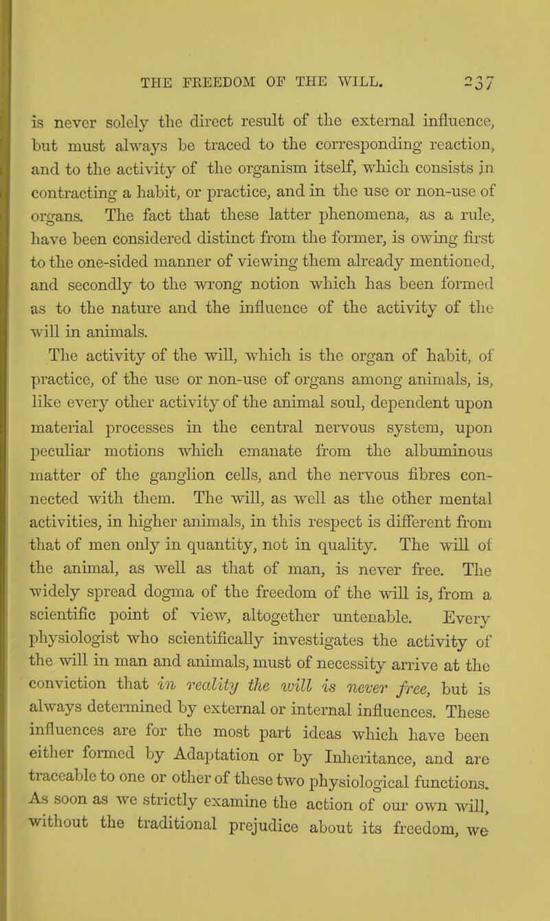 THE FREEDOM OF THE WILL. is never solely the direct result of the external influence, but must always be traced to the corresponding reaction, and to the activity of the organism itself, which consists jn contracting a habit, or practice, and in the use or non-use of organs. The fact that these latter phenomena, as a rule, have been considered distinct from the former, is owing first to the one-sided manner of viewing them already mentioned, and secondly to the wrong notion which has been formed as to the nature and the influence of the activity of the will in animals. The activity of the will, which is the organ of habit, of practice, of the use or non-use of organs among animals, is, like every other activity of the animal soul, dependent upon material processes in the central nervous system, upon peculiar motions which emanate from the albuminous matter of the ganglion cells, and the nervous fibres con- nected with them. The will, as well as the other mental activities, in higher animals, in this respect is different from that of men only in quantity, not in quality. The will of the animal, as well as that of man, is never free. The widely spread dogma of the freedom of the will is, from a scientific point of view, altogether untenable. Every physiologist who scientifically investigates the activity of the will in man and animals, must of necessity arrive at the conviction that in reality the ivill is never free, but is always determined by external or internal influences. These influences aie for the most part ideas which have been eithei formed by Adaptation or by Inheritance, and are tiaccablcto one or other of these two physiological functions. As soon as we strictly examine the action of our own will, without the traditional prejudice about its freedom, we'