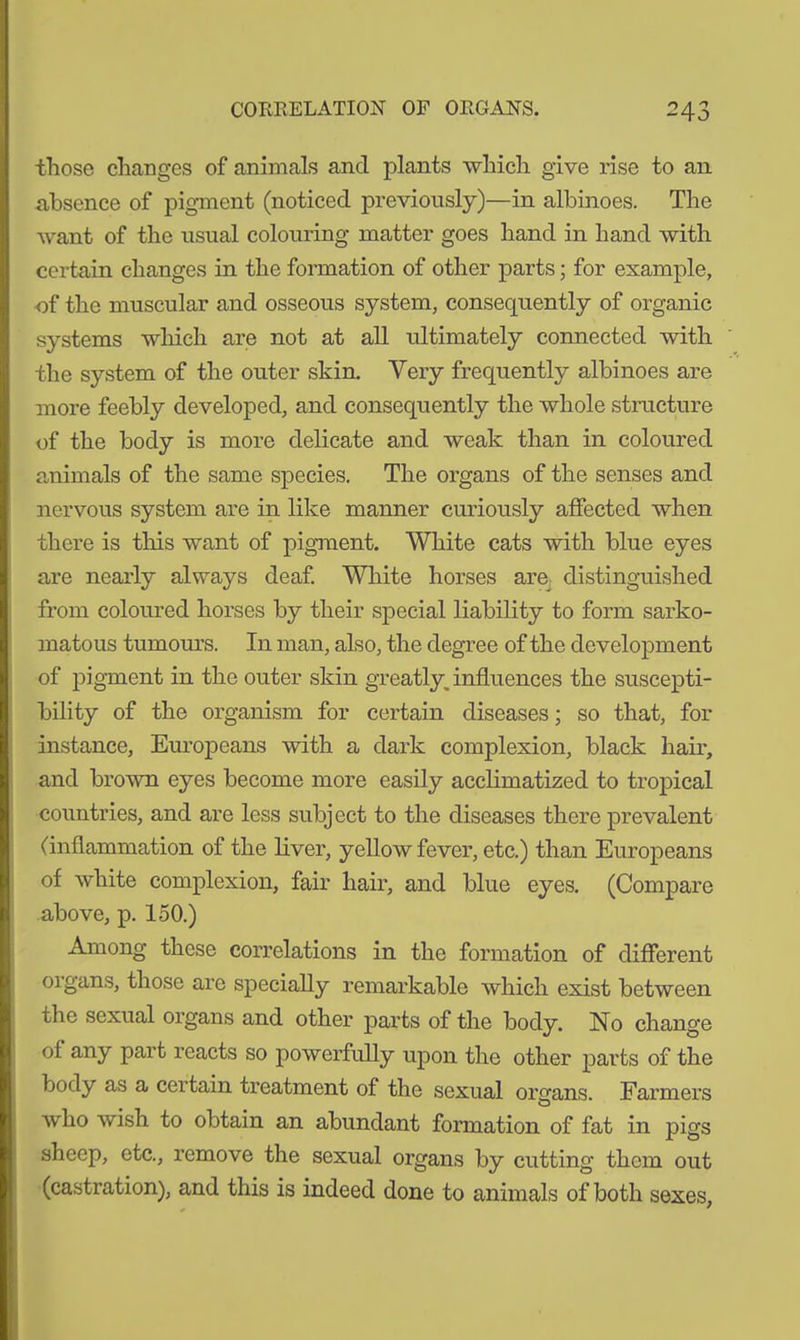 those changes of animals and plants which give rise to an absence of pigment (noticed previously)—in albinoes. The want of the usual colouring matter goes hand in hand with certain changes in the formation of other parts; for example, of the muscular and osseous system, consequently of organic systems which are not at all ultimately connected with the system of the outer skin. Very frequently albinoes are more feebly developed, and consequently the whole structure of the body is more delicate and weak than in coloured animals of the same species. The organs of the senses and nervous system are in like manner curiously affected when there is this want of pigment. White cats with blue eyes are nearly always deaf. White horses are distinguished from coloured horses by their special liability to form sarko- matous tumours. In man, also, the degree of the development of pigment in the outer skin greatly, influences the suscepti- bility of the organism for certain diseases; so that, for instance, Europeans with a dark complexion, black hair, and brown eyes become more easily acclimatized to tropical countries, and are less subject to the diseases there prevalent (inflammation of the liver, yellow fever, etc.) than Europeans of white complexion, fair hair, and blue eyes. (Compare above, p. 150.) Among these correlations in the formation of different organs, those are specially remarkable which exist between the sexual organs and other parts of the body. No change of any part reacts so powerfully upon the other parts of the body as a certain treatment of the sexual organs Farmers who wish to obtain an abundant formation of fat in pigs sheep, etc., remove the sexual organs by cutting them out (castration), and this is indeed done to animals of both sexes,