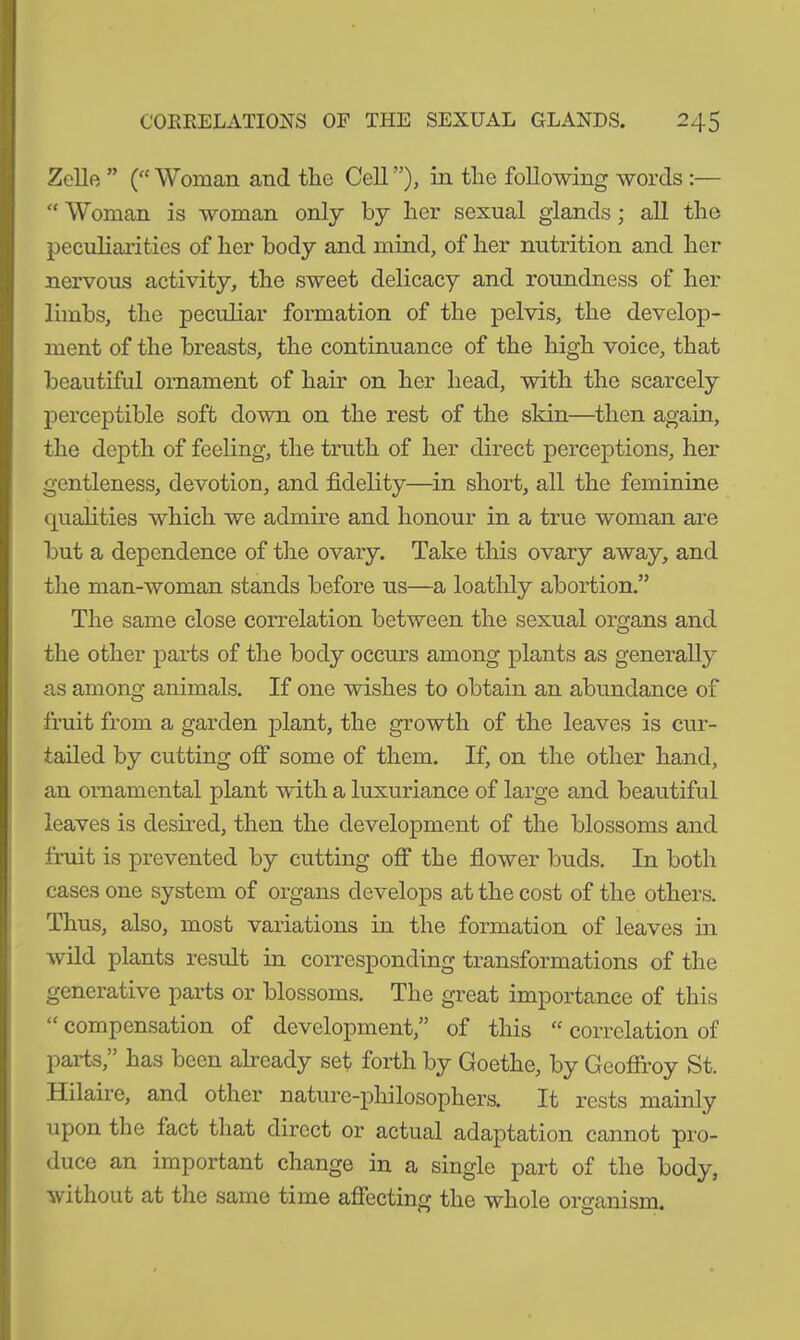 Zelle ” (“Woman and the Cell”), in the following words :— “ Woman is woman only by her sexual glands; all the peculiarities of her body and mind, of her nutrition and her nervous activity, the sweet delicacy and roundness of her limbs, the peculiar formation of the pelvis, the develop- ment of the breasts, the continuance of the high voice, that beautiful ornament of hair on her head, with the scarcely perceptible soft down on the rest of the skin—then again, the depth of feeling, the truth of her direct perceptions, her gentleness, devotion, and fidelity—in short, all the feminine qualities which we admire and honour in a true woman are but a dependence of the ovary. Take this ovary away, and the man-woman stands before us—a loathly abortion.” The same close correlation between the sexual organs and the other parts of the body occurs among plants as generally as among animals. If one wishes to obtain an abundance of fruit from a garden plant, the growth of the leaves is cur- tailed by cutting off some of them. If, on the other hand, an ornamental plant with a luxuriance of large and beautiful leaves is desired, then the development of the blossoms and fruit is prevented by cutting off the flower buds. In both cases one system of organs develops at the cost of the others. Thus, also, most variations in the formation of leaves in wild plants result in corresponding transformations of the generative parts or blossoms. The great importance of this “ compensation of development,” of this “ correlation of parts,” has been already set forth by Goethe, by Geoffroy St. Hilaire, and other nature-philosophers. It rests mainly upon the fact that direct or actual adaptation cannot pro- duce an important change in a single part of the body, without at the same time affecting the whole organism.