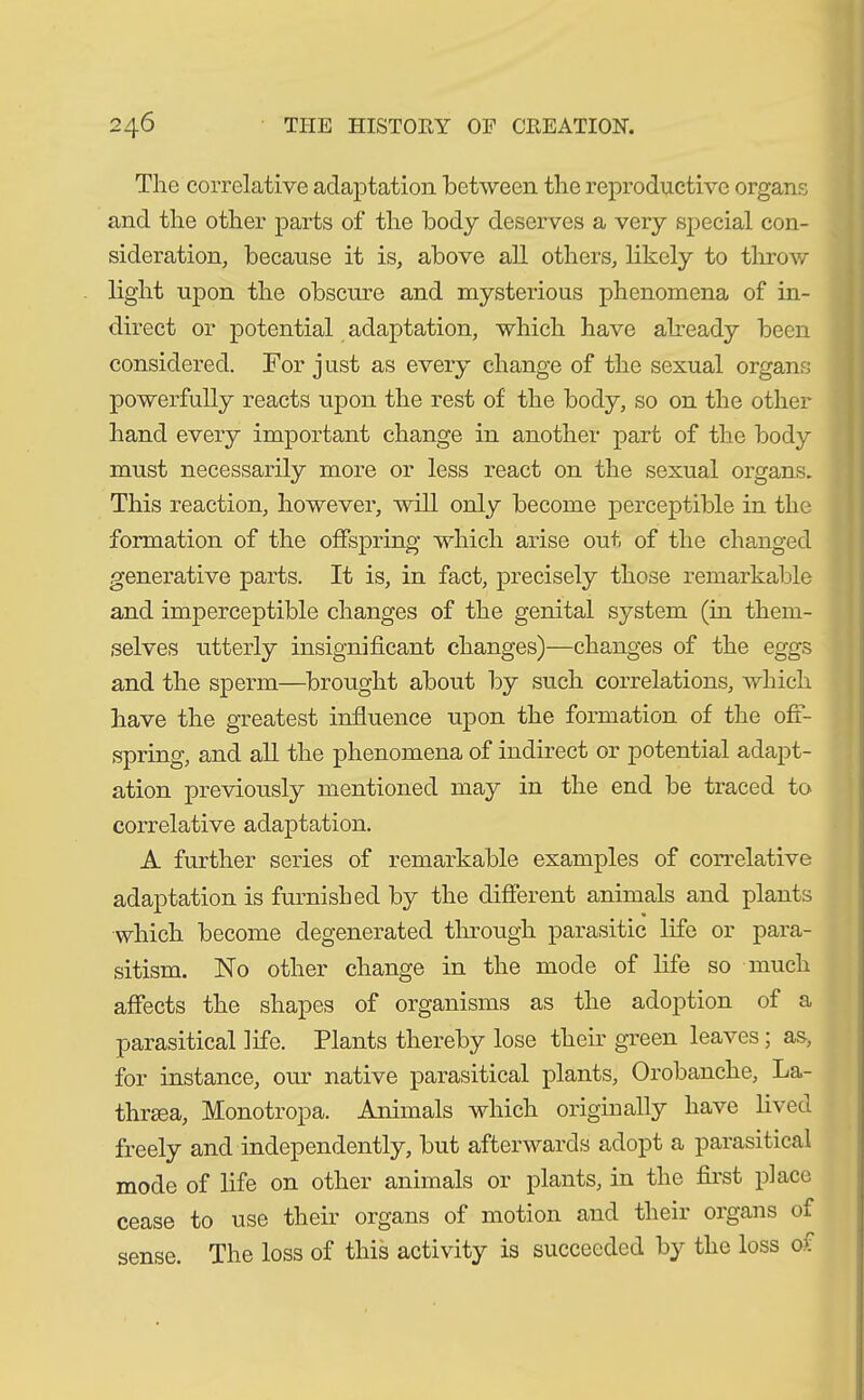 The correlative adaptation between the reproductive organs and the other parts of the body deserves a very special con- sideration, because it is, above all others, likely to throw light upon the obscure and mysterious phenomena of in- direct or potential adaptation, which have already been considered. For just as every change of the sexual organs powerfully reacts upon the rest of the body, so on the other hand every important change in another part of the body must necessarily more or less react on the sexual organs. This reaction, however, will only become perceptible in the formation of the offspring which arise out of the changed generative parts. It is, in fact, precisely those remarkable and imperceptible changes of the genital system (in them- selves utterly insignificant changes)—changes of the eggs and the sperm—brought about by such correlations, which have the greatest influence upon the formation of the off- spring, and all the phenomena of indirect or potential adapt- ation previously mentioned may in the end be traced to correlative adaptation. A further series of remarkable examples of correlative adaptation is furnished by the different animals and plants which become degenerated through parasitic life or para- sitism. No other change in the mode of life so much affects the shapes of organisms as the adoption of a parasitical life. Plants thereby lose their green leaves; as, for instance, our native parasitical plants, Orobanche, La- thrsea, Monotropa. Animals which originally have lived freely and independently, but afterwards adopt a parasitical mode of life on other animals or plants, in the first place cease to use their organs of motion and their organs of sense. The loss of this activity is succeeded by the loss of