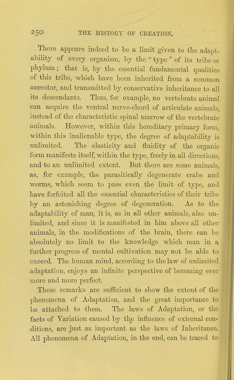 There appears indeed to he a limit given to the adapt- ability of every organism, by the “type” of its tribe or phylum; that is, by the essential fundamental qualities of this tribe, which have been inherited from a common ancestor, and transmitted by conservative inheritance to all its descendants. Thus, for example, no vertebrate animal can acquire the ventral nerve-chord of articulate animals, instead of the characteristic spinal marrow of the vertebrate animals. However, within this hereditary primary form, within this inalienable type, the degree of adaptability is unlimited. The elasticity and fluidity of the organic form manifests itself, within the type, freely in all directions, and to an unlimited extent. But there are some animals, as, for example, the parasitically degenerate crabs and worms, which seem to pass even the limit of type, and have forfeited all the essential characteristics of their tribe by an astonishing degree of degeneration. As to the adaptability of man, it is, as in all other animals, also un- limited, and since it is manifested in him above all other animals, in the modifications of the brain, there can bo absolutely no limit to the knowledge which man in a further progress of mental cultivation may not be able to exceed. The human mind, according to the law of unlimited adaptation, enjoys an infinite perspective of becoming ever more and more perfect. These remarks are sufficient to show the extent of the phenomena of Adaptation, and the great importance to be attached to them. The laws of Adaptation, or the facts of Variation caused by the influence of external con- ditions, are just as important as the laws of Inheritance. All phenomena of Adaptation, in the end, can be traced to